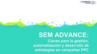 SEM ADVANCE:
Claves para la gestión,
automatización y desarrollo de
estrategias en campañas PPC
 