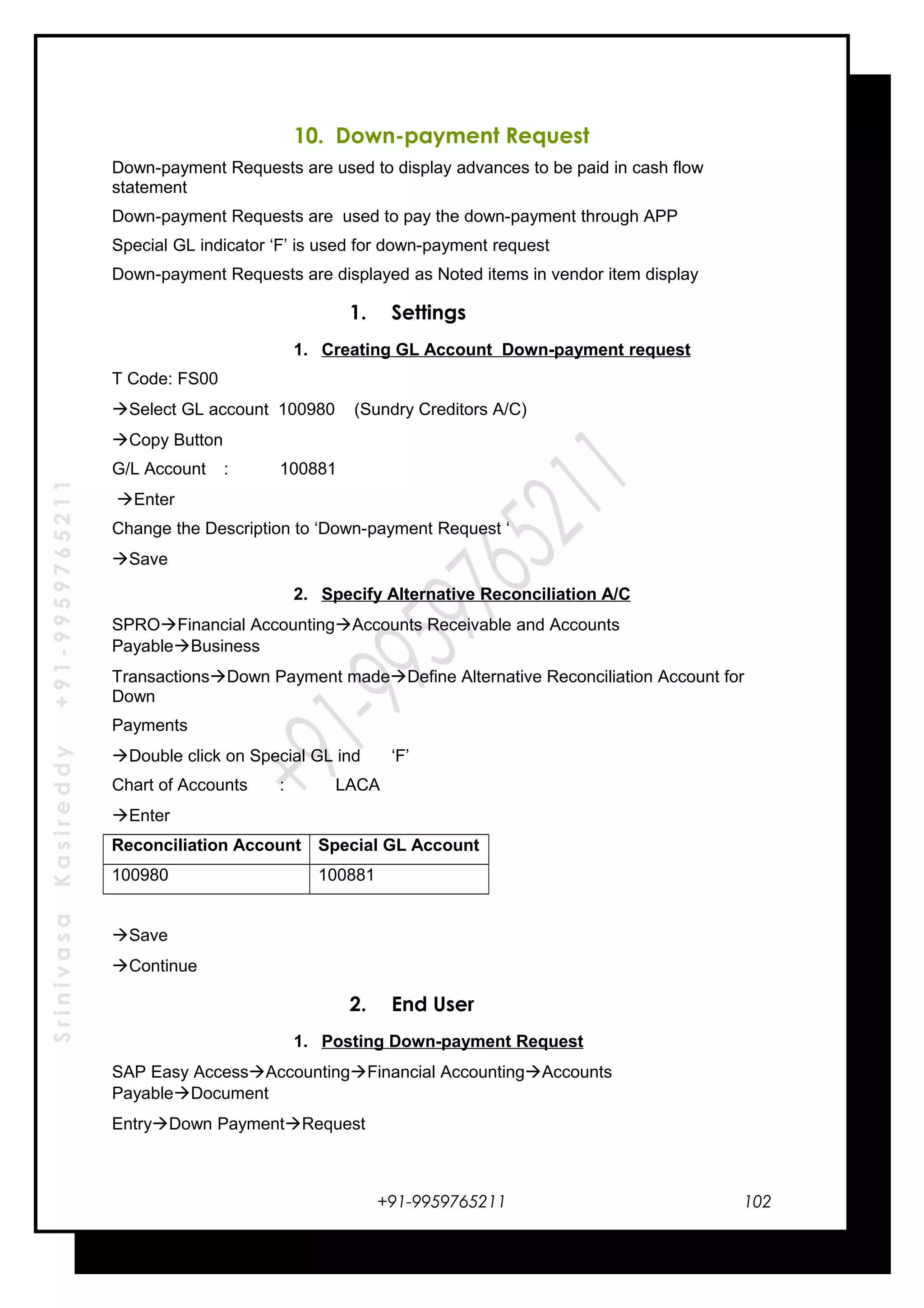 SrinivasaKasireddy+91-9959765211
10. Down-payment Request
Down-payment Requests are used to display advances to be paid in cash flow
statement
Down-payment Requests are used to pay the down-payment through APP
Special GL indicator ‘F’ is used for down-payment request
Down-payment Requests are displayed as Noted items in vendor item display
1. Settings
1. Creating GL Account Down-payment request
T Code: FS00
Select GL account 100980 (Sundry Creditors A/C)
Copy Button
G/L Account : 100881
Enter
Change the Description to ‘Down-payment Request ‘
Save
2. Specify Alternative Reconciliation A/C
SPROFinancial AccountingAccounts Receivable and Accounts
PayableBusiness
TransactionsDown Payment madeDefine Alternative Reconciliation Account for
Down
Payments
Double click on Special GL ind ‘F’
Chart of Accounts : LACA
Enter
Reconciliation Account Special GL Account
100980 100881
Save
Continue
2. End User
1. Posting Down-payment Request
SAP Easy AccessAccountingFinancial AccountingAccounts
PayableDocument
EntryDown PaymentRequest
+91-9959765211 102
 