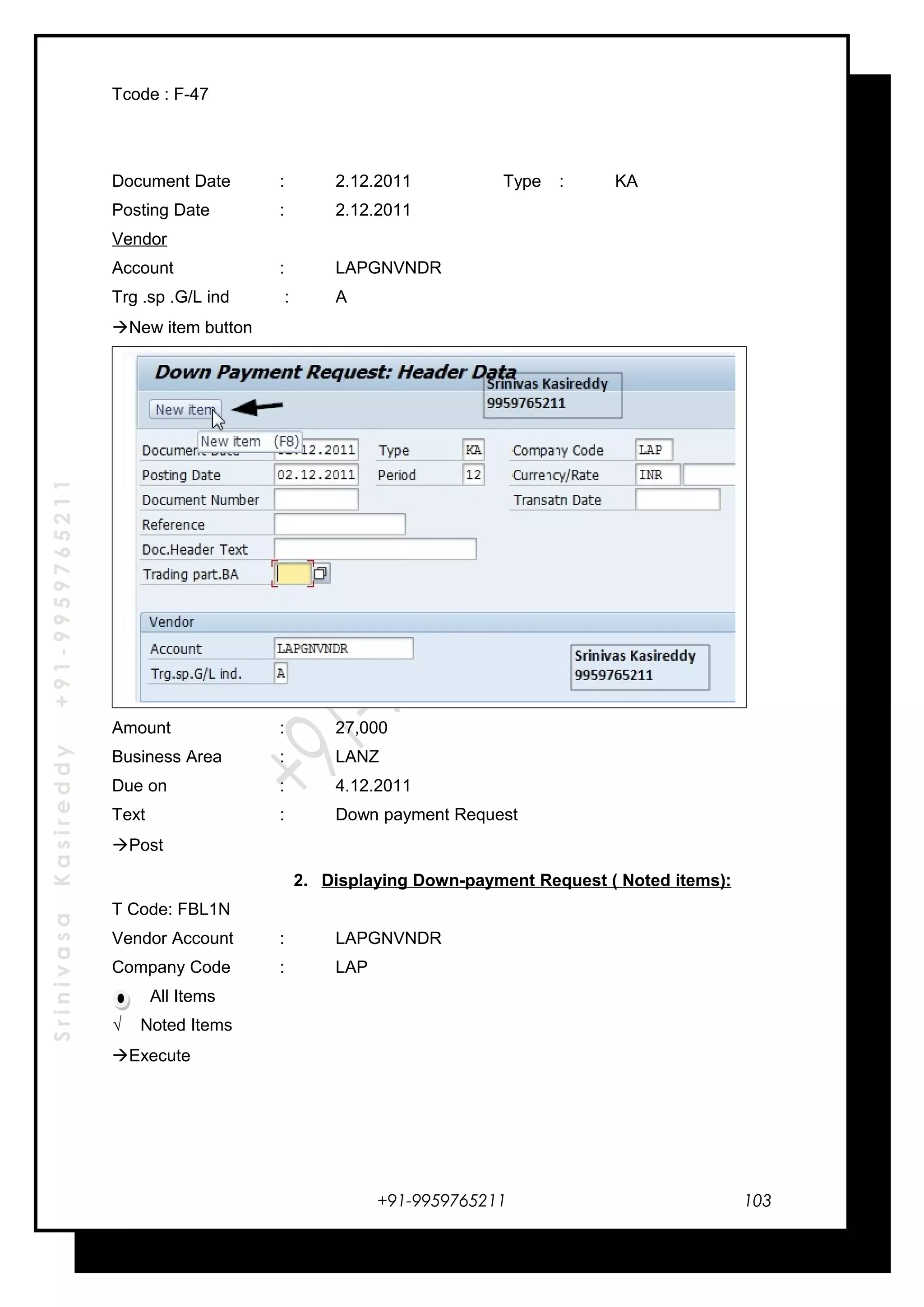 SrinivasaKasireddy+91-9959765211
Tcode : F-47
Document Date : 2.12.2011 Type : KA
Posting Date : 2.12.2011
Vendor
Account : LAPGNVNDR
Trg .sp .G/L ind : A
New item button
Amount : 27,000
Business Area : LANZ
Due on : 4.12.2011
Text : Down payment Request
Post
2. Displaying Down-payment Request ( Noted items):
T Code: FBL1N
Vendor Account : LAPGNVNDR
Company Code : LAP
All Items
√ Noted Items
Execute
+91-9959765211 103
 