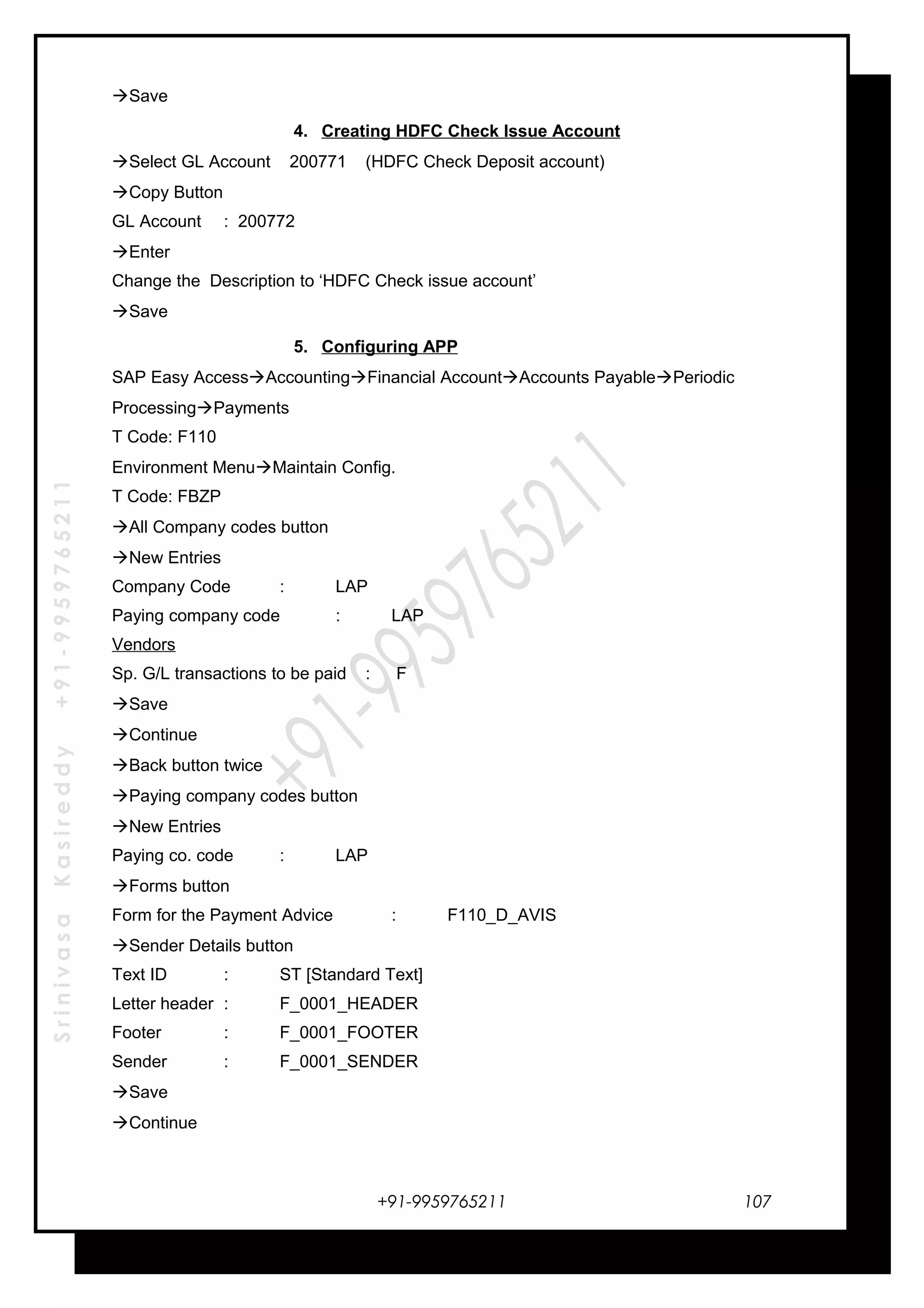 SrinivasaKasireddy+91-9959765211
Save
4. Creating HDFC Check Issue Account
Select GL Account 200771 (HDFC Check Deposit account)
Copy Button
GL Account : 200772
Enter
Change the Description to ‘HDFC Check issue account’
Save
5. Configuring APP
SAP Easy AccessAccountingFinancial AccountAccounts PayablePeriodic
ProcessingPayments
T Code: F110
Environment MenuMaintain Config.
T Code: FBZP
All Company codes button
New Entries
Company Code : LAP
Paying company code : LAP
Vendors
Sp. G/L transactions to be paid : F
Save
Continue
Back button twice
Paying company codes button
New Entries
Paying co. code : LAP
Forms button
Form for the Payment Advice : F110_D_AVIS
Sender Details button
Text ID : ST [Standard Text]
Letter header : F_0001_HEADER
Footer : F_0001_FOOTER
Sender : F_0001_SENDER
Save
Continue
+91-9959765211 107
 