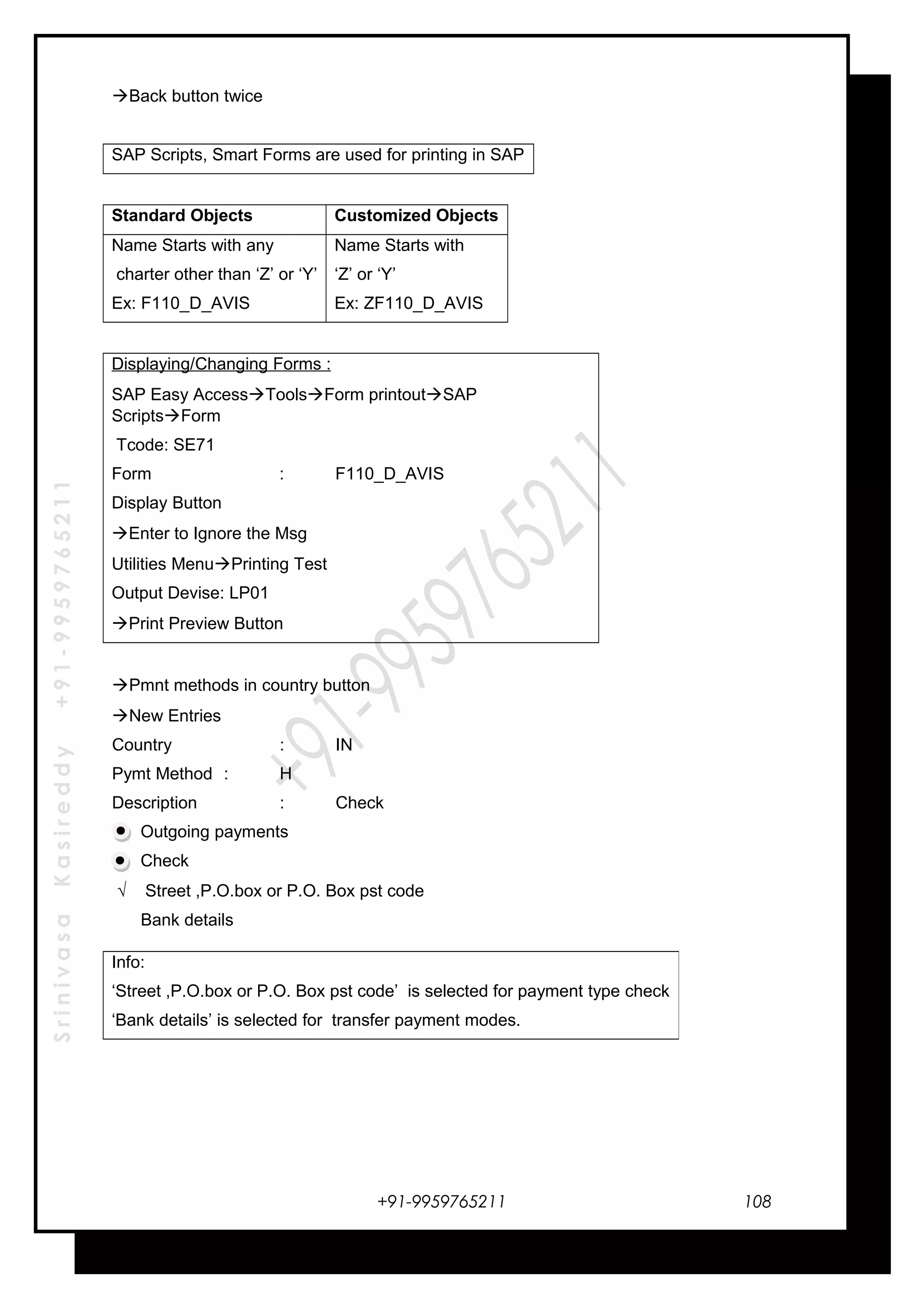 SrinivasaKasireddy+91-9959765211
Back button twice
SAP Scripts, Smart Forms are used for printing in SAP
Standard Objects Customized Objects
Name Starts with any
charter other than ‘Z’ or ‘Y’
Ex: F110_D_AVIS
Name Starts with
‘Z’ or ‘Y’
Ex: ZF110_D_AVIS
Displaying/Changing Forms :
SAP Easy AccessToolsForm printoutSAP
ScriptsForm
Tcode: SE71
Form : F110_D_AVIS
Display Button
Enter to Ignore the Msg
Utilities MenuPrinting Test
Output Devise: LP01
Print Preview Button
Pmnt methods in country button
New Entries
Country : IN
Pymt Method : H
Description : Check
Outgoing payments
Check
√ Street ,P.O.box or P.O. Box pst code
Bank details
+91-9959765211
Info:
‘Street ,P.O.box or P.O. Box pst code’ is selected for payment type check
‘Bank details’ is selected for transfer payment modes.
108
 
