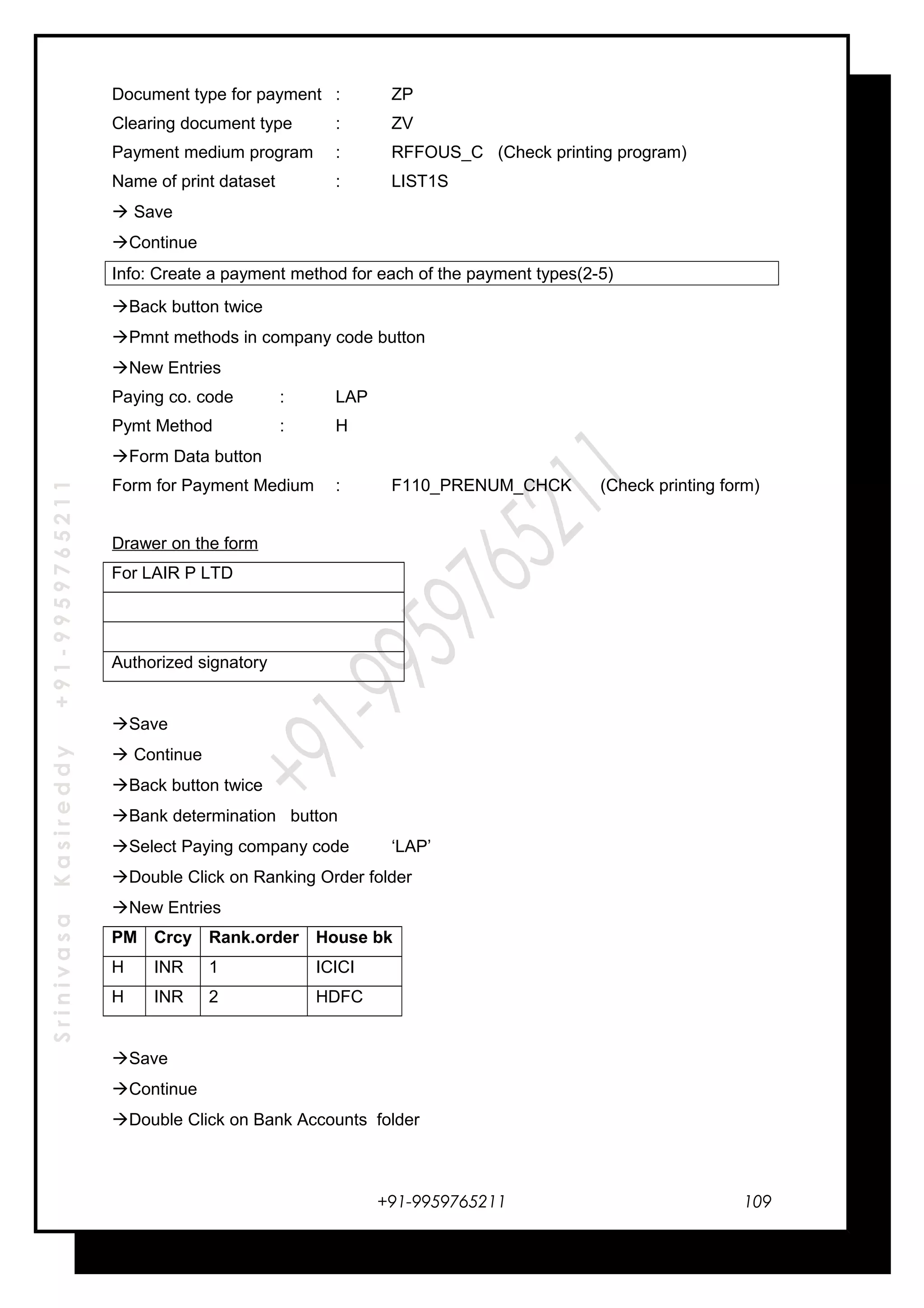SrinivasaKasireddy+91-9959765211
Document type for payment : ZP
Clearing document type : ZV
Payment medium program : RFFOUS_C (Check printing program)
Name of print dataset : LIST1S
 Save
Continue
Info: Create a payment method for each of the payment types(2-5)
Back button twice
Pmnt methods in company code button
New Entries
Paying co. code : LAP
Pymt Method : H
Form Data button
Form for Payment Medium : F110_PRENUM_CHCK (Check printing form)
Drawer on the form
For LAIR P LTD
Authorized signatory
Save
 Continue
Back button twice
Bank determination button
Select Paying company code ‘LAP’
Double Click on Ranking Order folder
New Entries
PM Crcy Rank.order House bk
H INR 1 ICICI
H INR 2 HDFC
Save
Continue
Double Click on Bank Accounts folder
+91-9959765211 109
 
