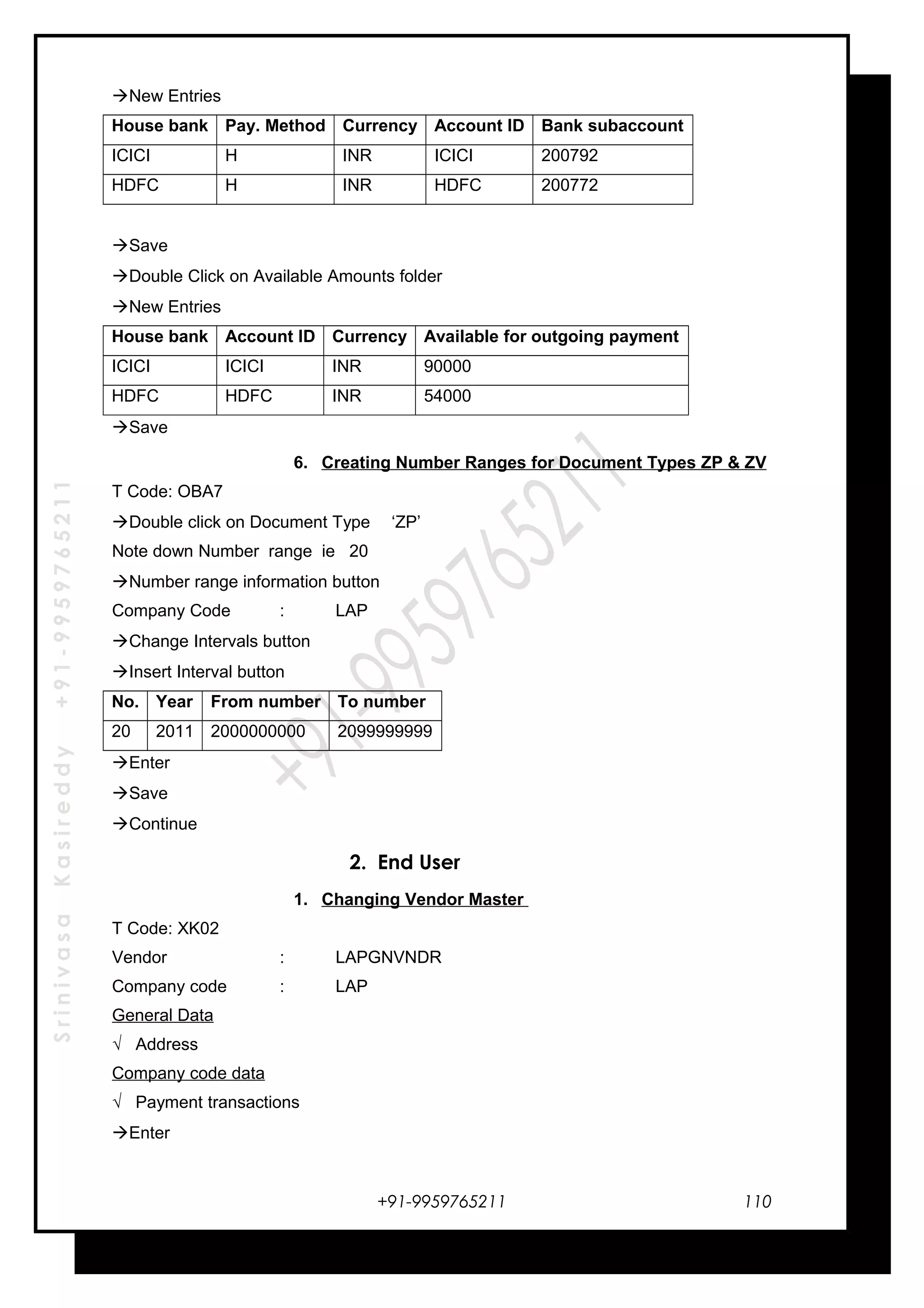 SrinivasaKasireddy+91-9959765211
New Entries
House bank Pay. Method Currency Account ID Bank subaccount
ICICI H INR ICICI 200792
HDFC H INR HDFC 200772
Save
Double Click on Available Amounts folder
New Entries
House bank Account ID Currency Available for outgoing payment
ICICI ICICI INR 90000
HDFC HDFC INR 54000
Save
6. Creating Number Ranges for Document Types ZP & ZV
T Code: OBA7
Double click on Document Type ‘ZP’
Note down Number range ie 20
Number range information button
Company Code : LAP
Change Intervals button
Insert Interval button
No. Year From number To number
20 2011 2000000000 2099999999
Enter
Save
Continue
2. End User
1. Changing Vendor Master
T Code: XK02
Vendor : LAPGNVNDR
Company code : LAP
General Data
√ Address
Company code data
√ Payment transactions
Enter
+91-9959765211 110
 