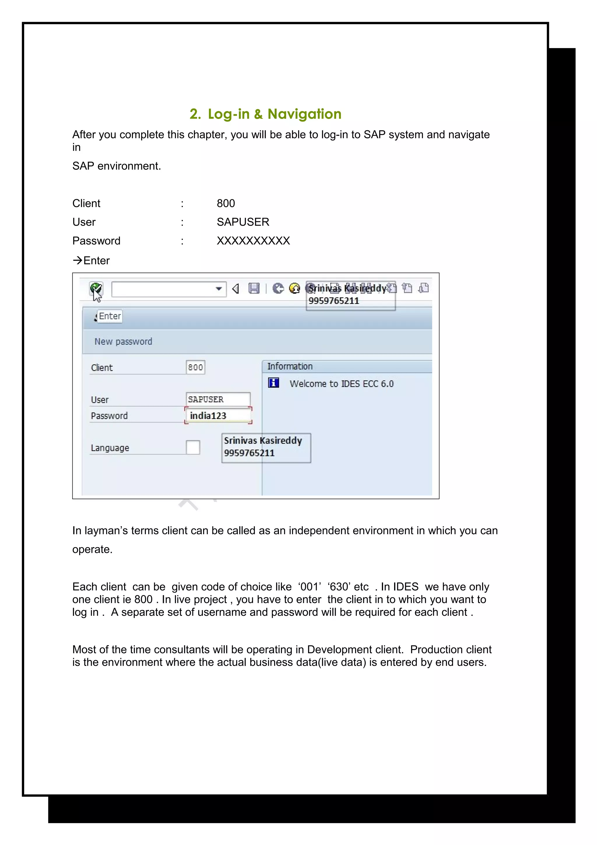 2. Log-in & Navigation
After you complete this chapter, you will be able to log-in to SAP system and navigate
in
SAP environment.
Client : 800
User : SAPUSER
Password : XXXXXXXXXX
Enter
In layman’s terms client can be called as an independent environment in which you can
operate.
Each client can be given code of choice like ‘001’ ‘630’ etc . In IDES we have only
one client ie 800 . In live project , you have to enter the client in to which you want to
log in . A separate set of username and password will be required for each client .
Most of the time consultants will be operating in Development client. Production client
is the environment where the actual business data(live data) is entered by end users.
 