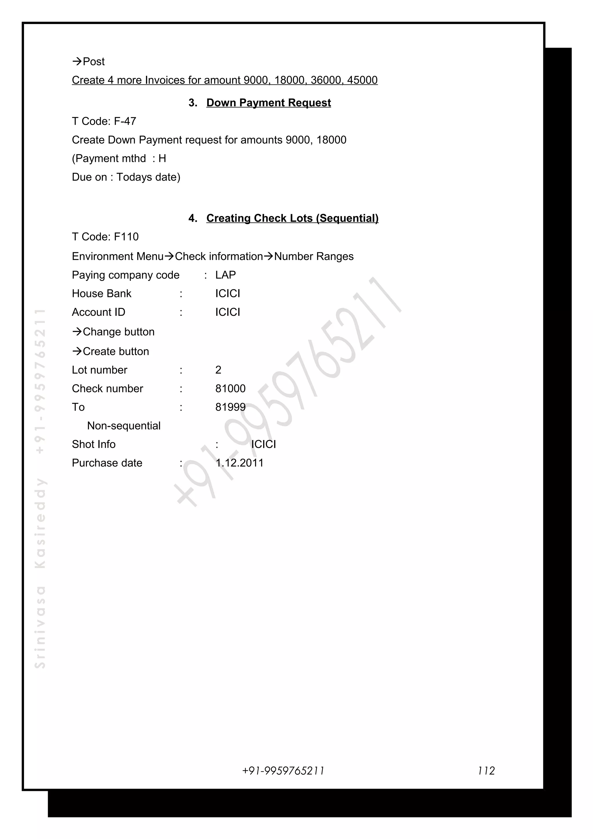 SrinivasaKasireddy+91-9959765211
Post
Create 4 more Invoices for amount 9000, 18000, 36000, 45000
3. Down Payment Request
T Code: F-47
Create Down Payment request for amounts 9000, 18000
(Payment mthd : H
Due on : Todays date)
4. Creating Check Lots (Sequential)
T Code: F110
Environment MenuCheck informationNumber Ranges
Paying company code : LAP
House Bank : ICICI
Account ID : ICICI
Change button
Create button
Lot number : 2
Check number : 81000
To : 81999
Non-sequential
Shot Info : ICICI
Purchase date : 1.12.2011
+91-9959765211 112
 