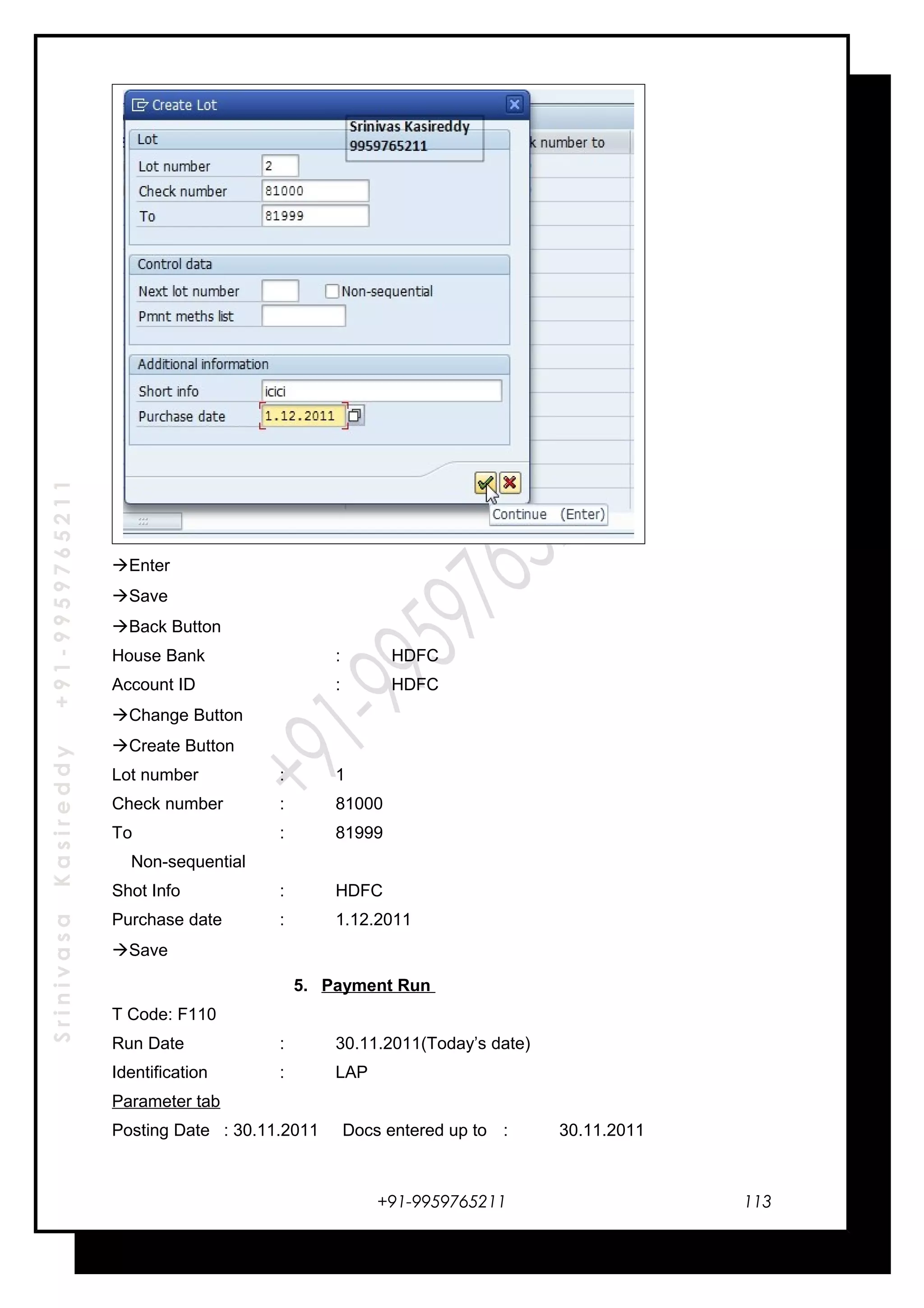SrinivasaKasireddy+91-9959765211
Enter
Save
Back Button
House Bank : HDFC
Account ID : HDFC
Change Button
Create Button
Lot number : 1
Check number : 81000
To : 81999
Non-sequential
Shot Info : HDFC
Purchase date : 1.12.2011
Save
5. Payment Run
T Code: F110
Run Date : 30.11.2011(Today’s date)
Identification : LAP
Parameter tab
Posting Date : 30.11.2011 Docs entered up to : 30.11.2011
+91-9959765211 113
 