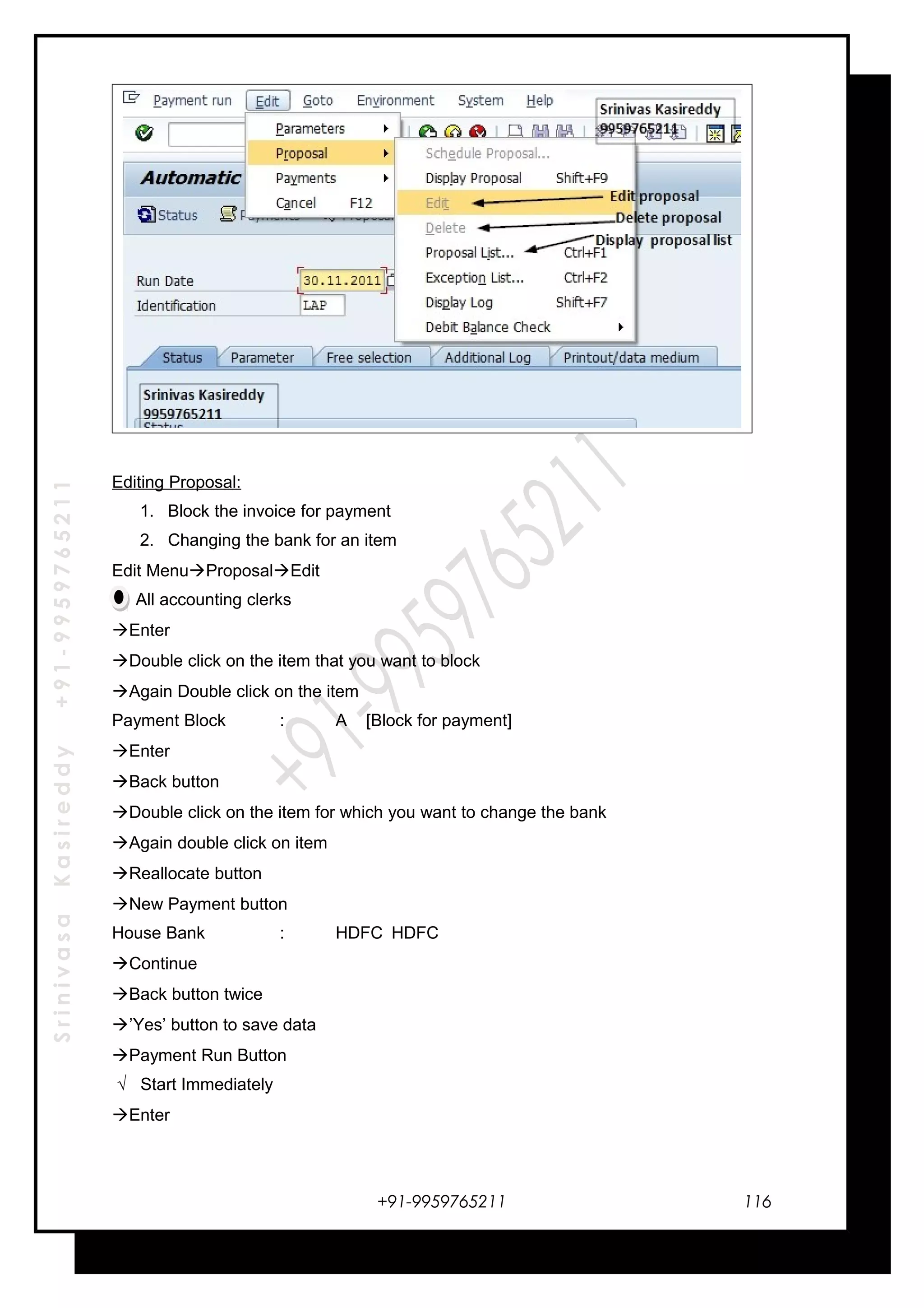 SrinivasaKasireddy+91-9959765211
Editing Proposal:
1. Block the invoice for payment
2. Changing the bank for an item
Edit MenuProposalEdit
All accounting clerks
Enter
Double click on the item that you want to block
Again Double click on the item
Payment Block : A [Block for payment]
Enter
Back button
Double click on the item for which you want to change the bank
Again double click on item
Reallocate button
New Payment button
House Bank : HDFC HDFC
Continue
Back button twice
’Yes’ button to save data
Payment Run Button
√ Start Immediately
Enter
+91-9959765211 116
 
