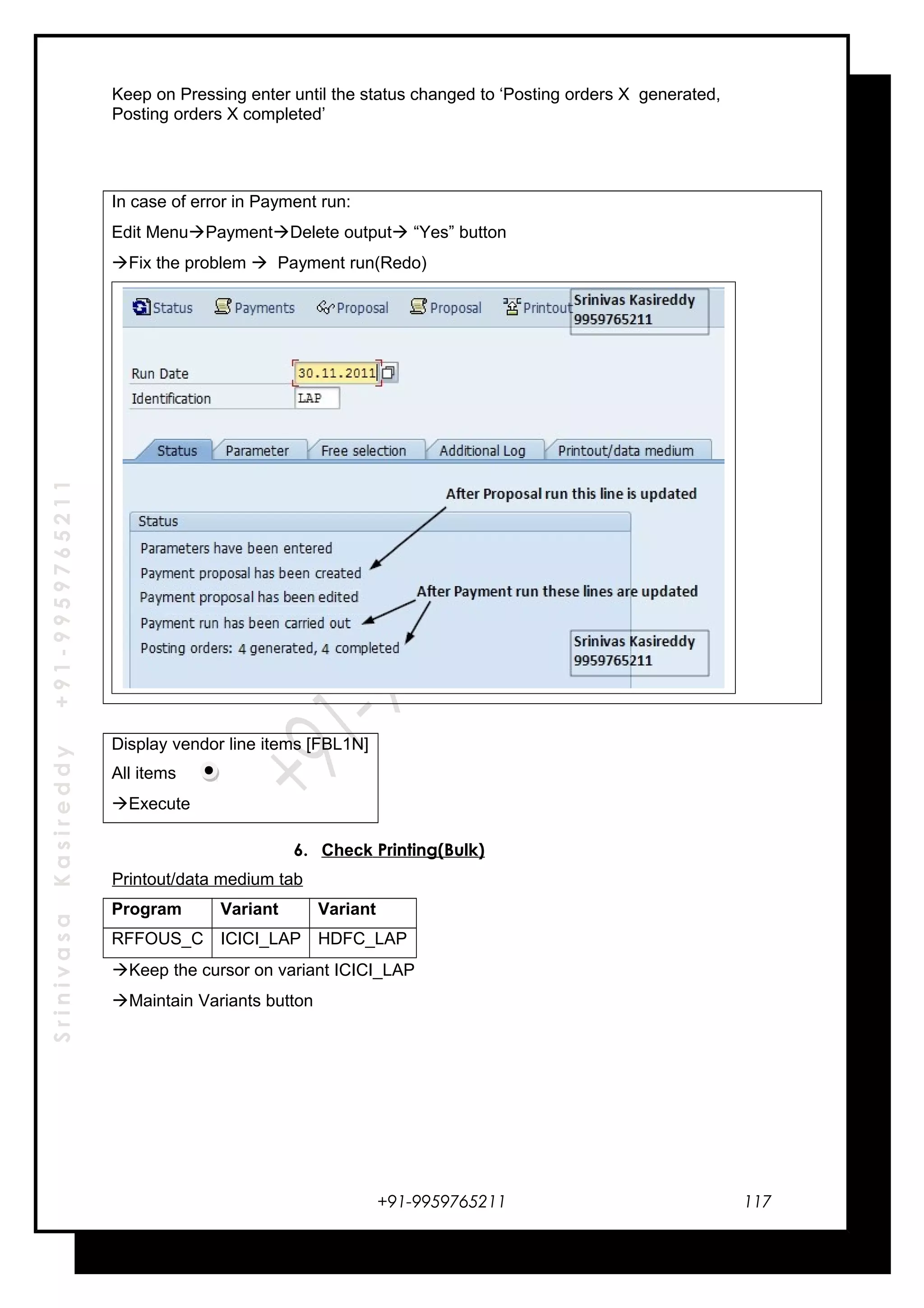 SrinivasaKasireddy+91-9959765211
Keep on Pressing enter until the status changed to ‘Posting orders X generated,
Posting orders X completed’
In case of error in Payment run:
Edit MenuPaymentDelete output “Yes” button
Fix the problem  Payment run(Redo)
Display vendor line items [FBL1N]
All items
Execute
6. Check Printing(Bulk)
Printout/data medium tab
Program Variant Variant
RFFOUS_C ICICI_LAP HDFC_LAP
Keep the cursor on variant ICICI_LAP
Maintain Variants button
+91-9959765211 117
 