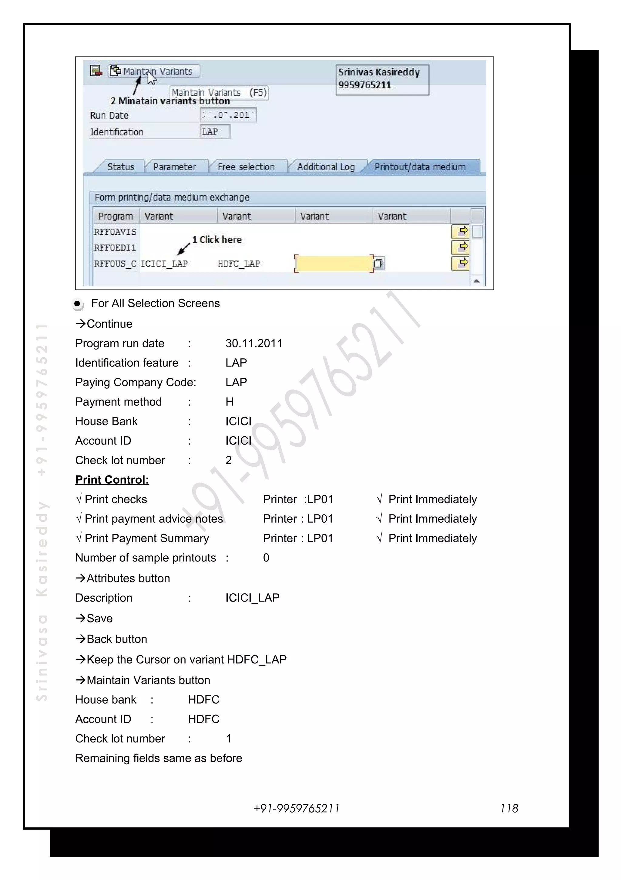 SrinivasaKasireddy+91-9959765211
For All Selection Screens
Continue
Program run date : 30.11.2011
Identification feature : LAP
Paying Company Code: LAP
Payment method : H
House Bank : ICICI
Account ID : ICICI
Check lot number : 2
Print Control:
√ Print checks Printer :LP01 √ Print Immediately
√ Print payment advice notes Printer : LP01 √ Print Immediately
√ Print Payment Summary Printer : LP01 √ Print Immediately
Number of sample printouts : 0
Attributes button
Description : ICICI_LAP
Save
Back button
Keep the Cursor on variant HDFC_LAP
Maintain Variants button
House bank : HDFC
Account ID : HDFC
Check lot number : 1
Remaining fields same as before
+91-9959765211 118
 