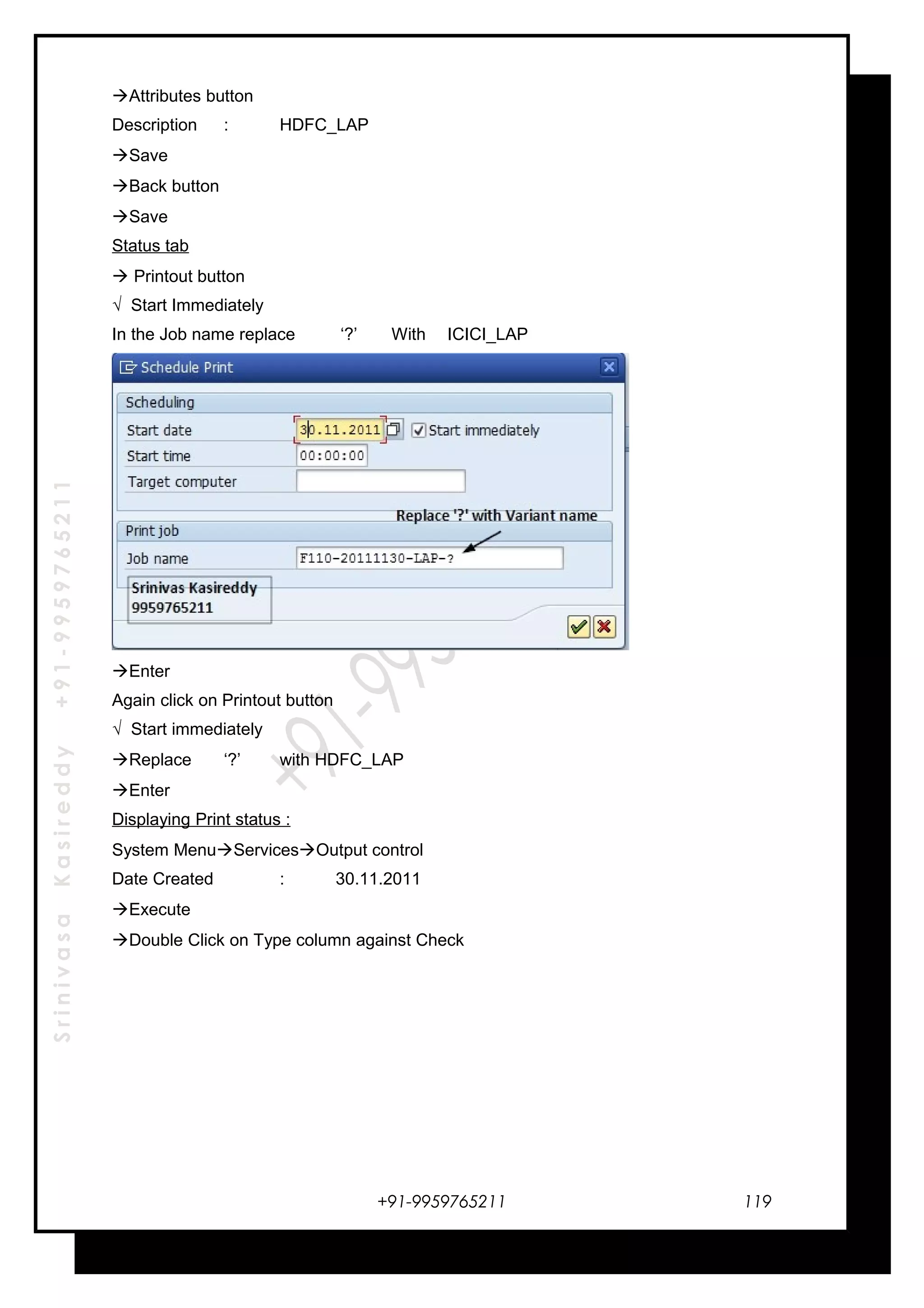 SrinivasaKasireddy+91-9959765211
Attributes button
Description : HDFC_LAP
Save
Back button
Save
Status tab
 Printout button
√ Start Immediately
In the Job name replace ‘?’ With ICICI_LAP
Enter
Again click on Printout button
√ Start immediately
Replace ‘?’ with HDFC_LAP
Enter
Displaying Print status :
System MenuServicesOutput control
Date Created : 30.11.2011
Execute
Double Click on Type column against Check
+91-9959765211 119
 