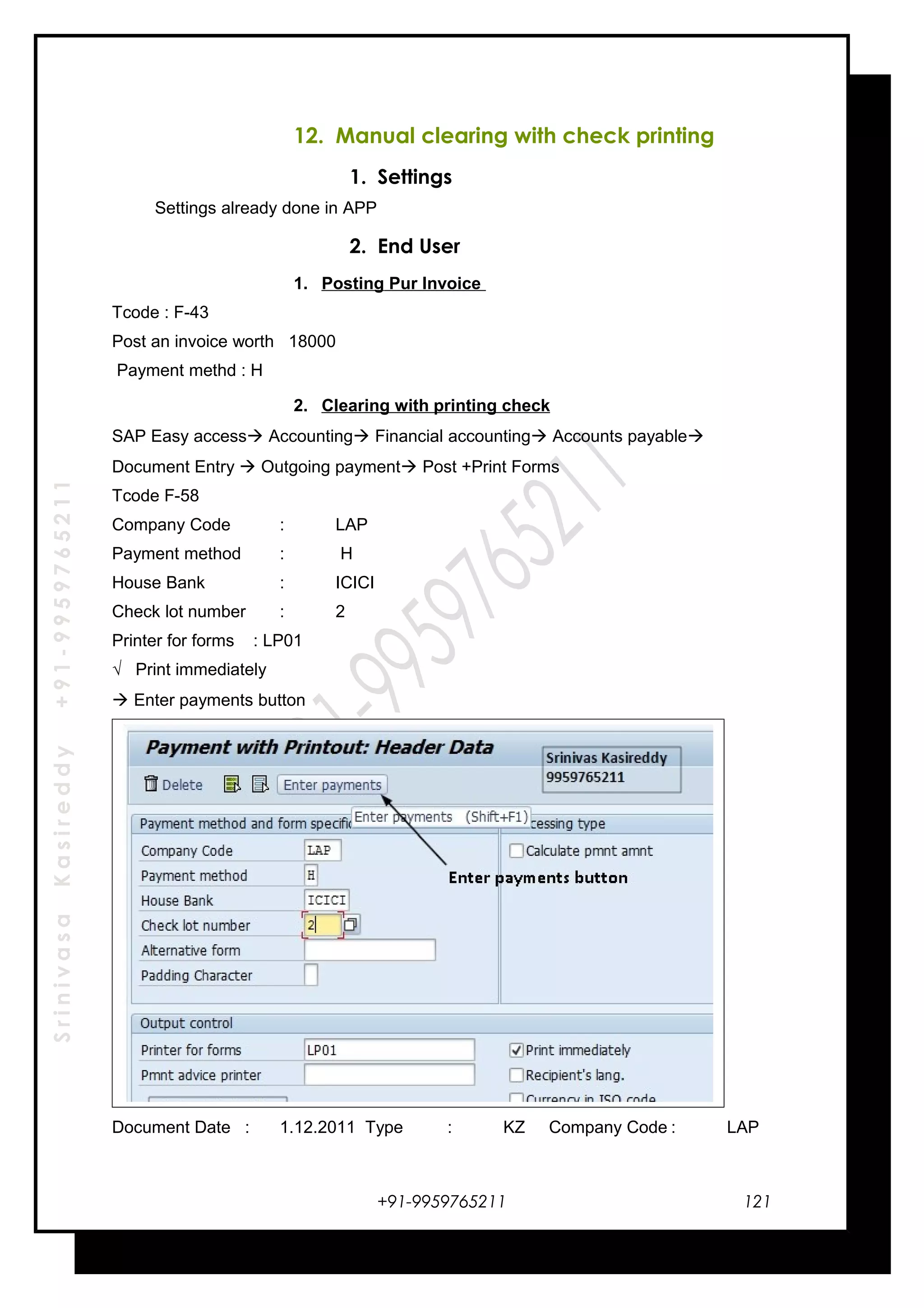 SrinivasaKasireddy+91-9959765211
12. Manual clearing with check printing
1. Settings
Settings already done in APP
2. End User
1. Posting Pur Invoice
Tcode : F-43
Post an invoice worth 18000
Payment methd : H
2. Clearing with printing check
SAP Easy access Accounting Financial accounting Accounts payable
Document Entry  Outgoing payment Post +Print Forms
Tcode F-58
Company Code : LAP
Payment method : H
House Bank : ICICI
Check lot number : 2
Printer for forms : LP01
√ Print immediately
 Enter payments button
Document Date : 1.12.2011 Type : KZ Company Code : LAP
+91-9959765211 121
 