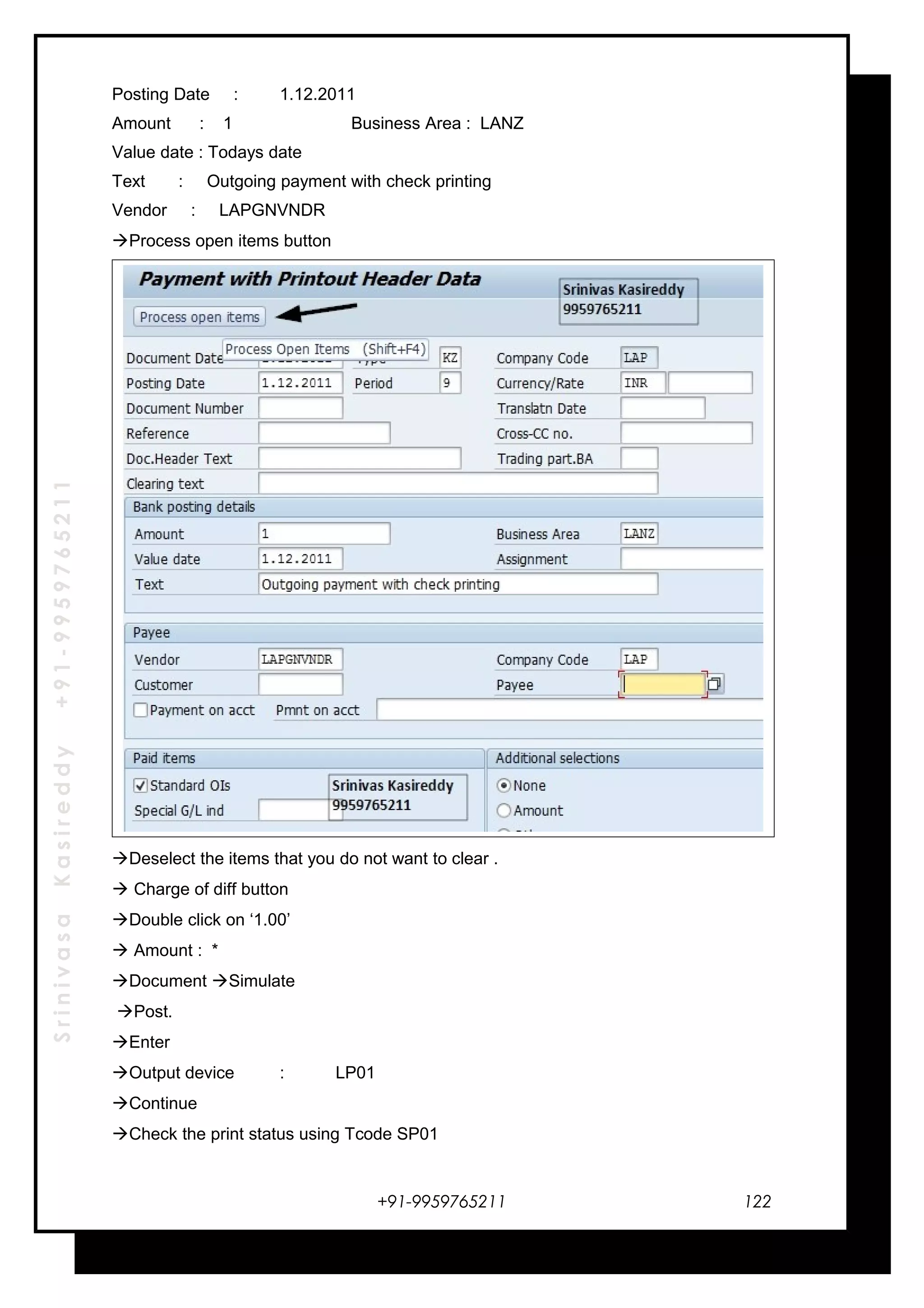 SrinivasaKasireddy+91-9959765211
Posting Date : 1.12.2011
Amount : 1 Business Area : LANZ
Value date : Todays date
Text : Outgoing payment with check printing
Vendor : LAPGNVNDR
Process open items button
Deselect the items that you do not want to clear .
 Charge of diff button
Double click on ‘1.00’
 Amount : *
Document Simulate
Post.
Enter
Output device : LP01
Continue
Check the print status using Tcode SP01
+91-9959765211 122
 