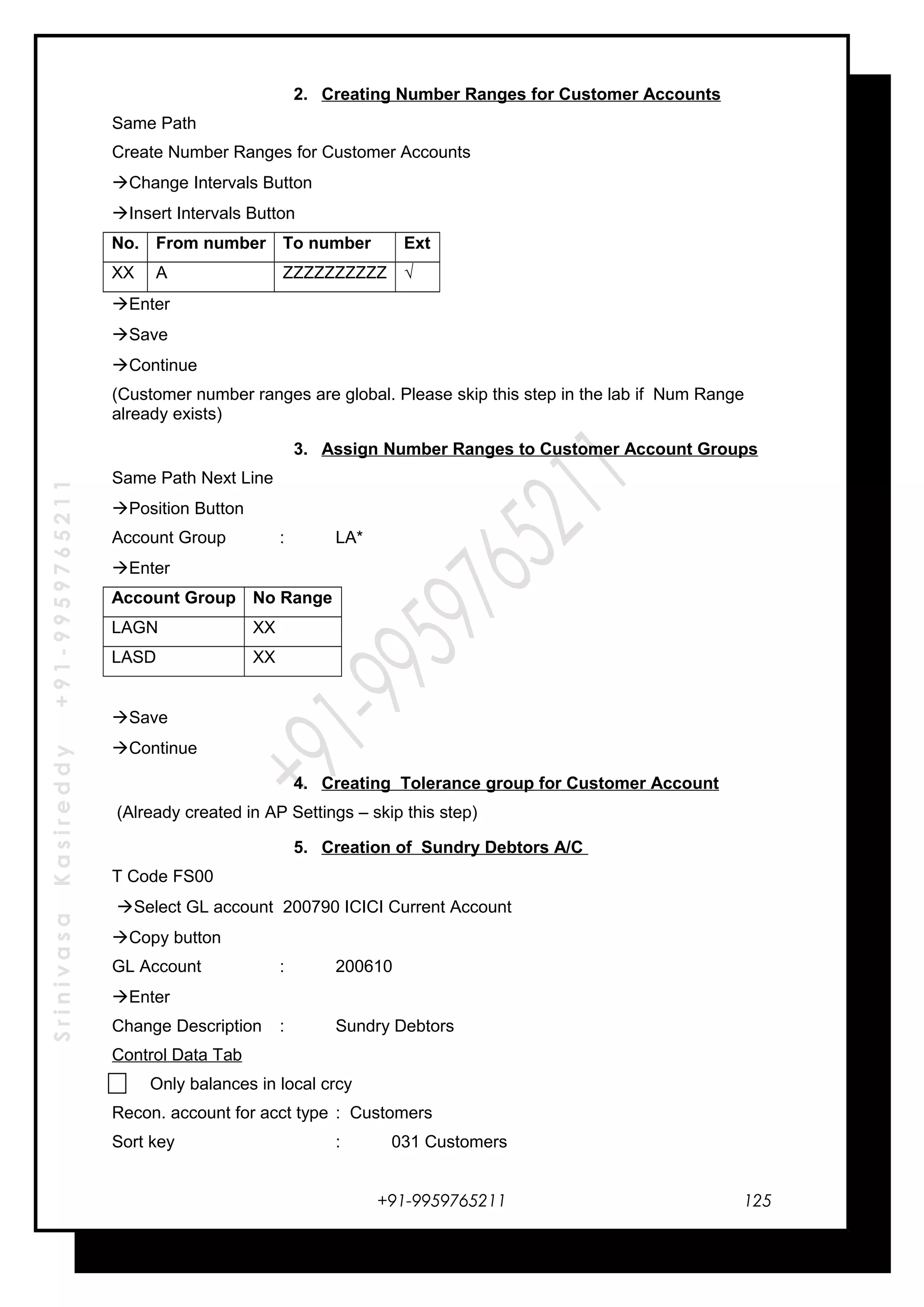 SrinivasaKasireddy+91-9959765211
2. Creating Number Ranges for Customer Accounts
Same Path
Create Number Ranges for Customer Accounts
Change Intervals Button
Insert Intervals Button
No. From number To number Ext
XX A ZZZZZZZZZZ √
Enter
Save
Continue
(Customer number ranges are global. Please skip this step in the lab if Num Range
already exists)
3. Assign Number Ranges to Customer Account Groups
Same Path Next Line
Position Button
Account Group : LA*
Enter
Account Group No Range
LAGN XX
LASD XX
Save
Continue
4. Creating Tolerance group for Customer Account
(Already created in AP Settings – skip this step)
5. Creation of Sundry Debtors A/C
T Code FS00
Select GL account 200790 ICICI Current Account
Copy button
GL Account : 200610
Enter
Change Description : Sundry Debtors
Control Data Tab
Only balances in local crcy
Recon. account for acct type : Customers
Sort key : 031 Customers
+91-9959765211 125
 