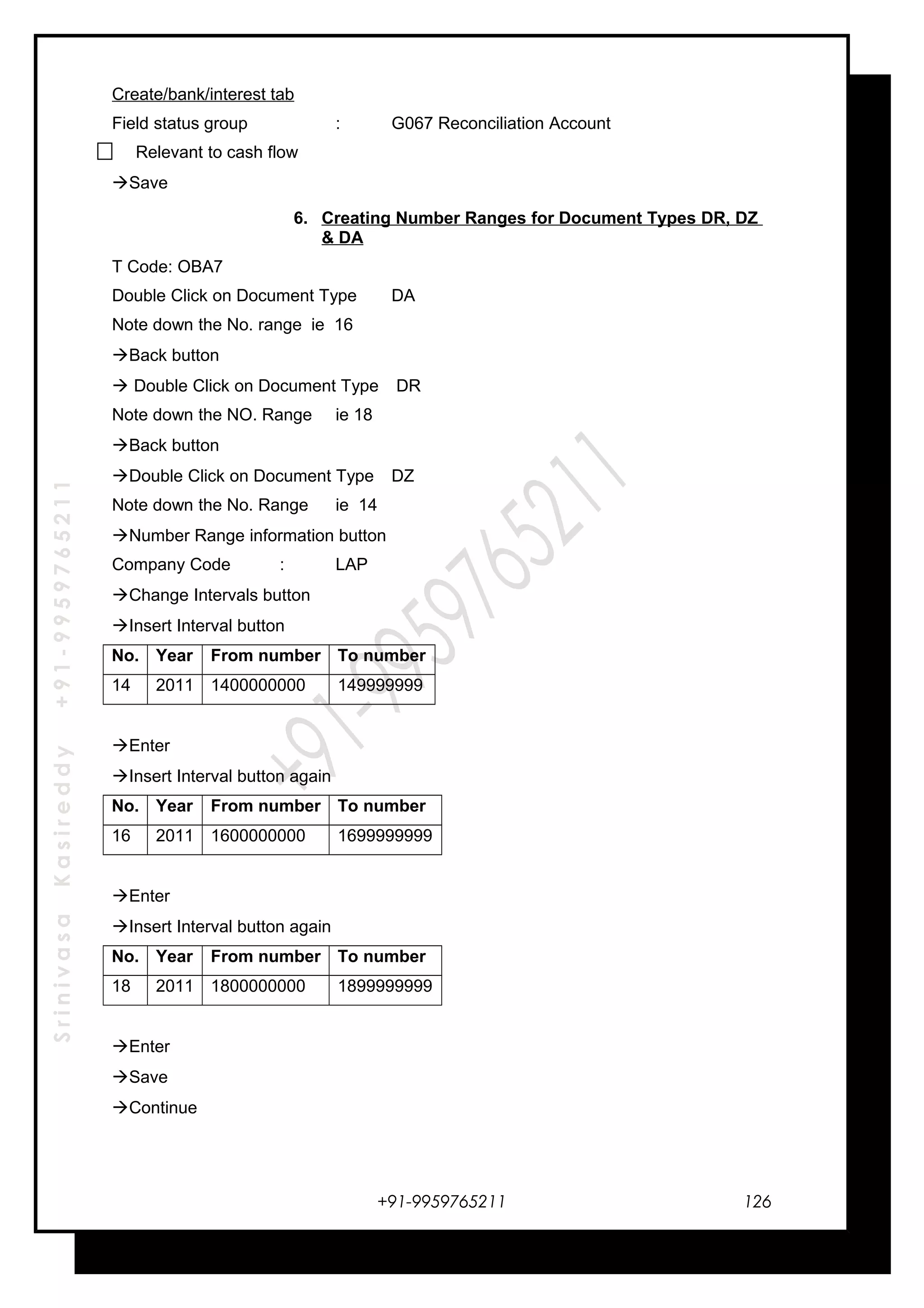 SrinivasaKasireddy+91-9959765211
Create/bank/interest tab
Field status group : G067 Reconciliation Account
Relevant to cash flow
Save
6. Creating Number Ranges for Document Types DR, DZ
& DA
T Code: OBA7
Double Click on Document Type DA
Note down the No. range ie 16
Back button
 Double Click on Document Type DR
Note down the NO. Range ie 18
Back button
Double Click on Document Type DZ
Note down the No. Range ie 14
Number Range information button
Company Code : LAP
Change Intervals button
Insert Interval button
No. Year From number To number
14 2011 1400000000 149999999
Enter
Insert Interval button again
No. Year From number To number
16 2011 1600000000 1699999999
Enter
Insert Interval button again
No. Year From number To number
18 2011 1800000000 1899999999
Enter
Save
Continue
+91-9959765211 126
 
