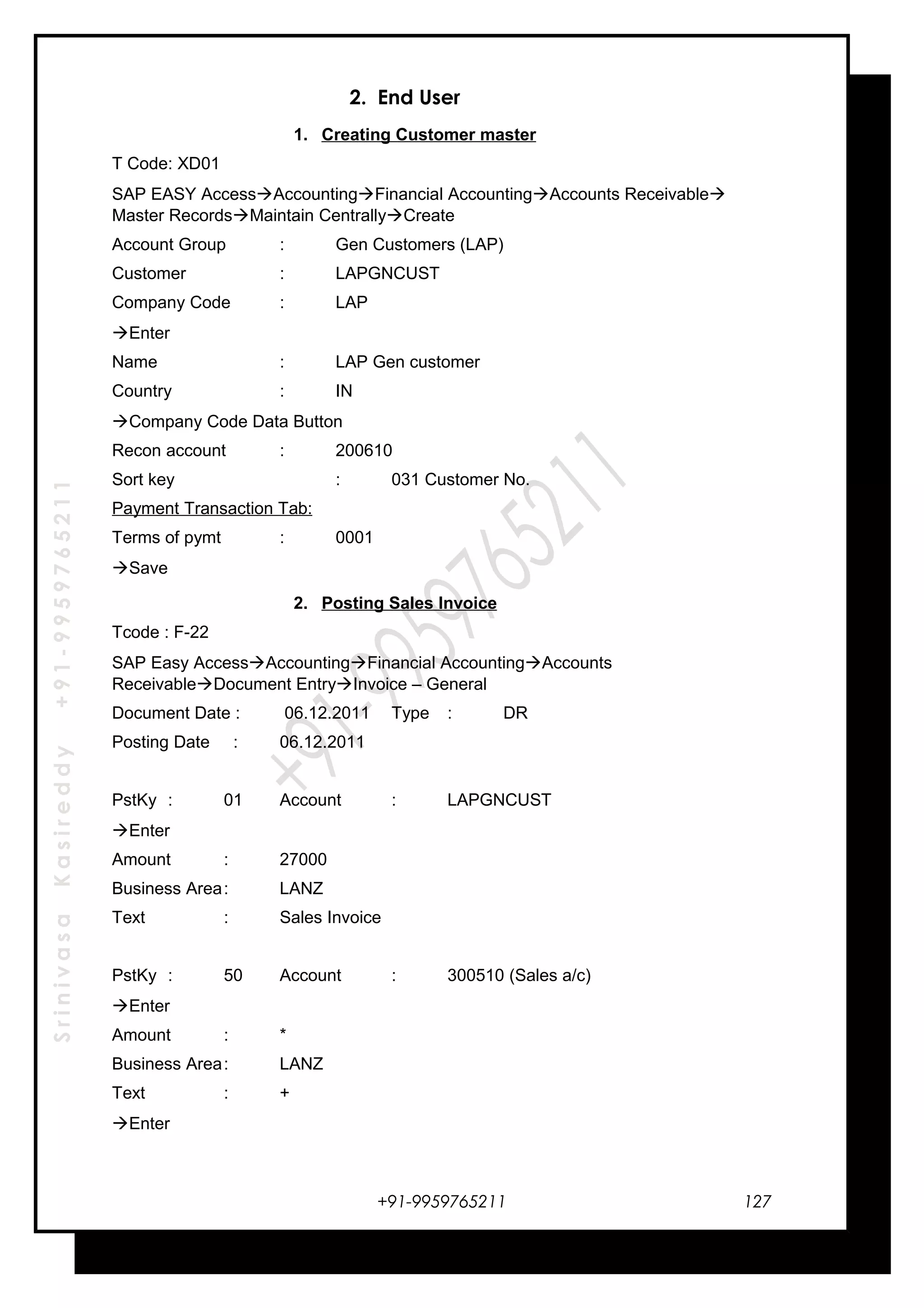 SrinivasaKasireddy+91-9959765211
2. End User
1. Creating Customer master
T Code: XD01
SAP EASY AccessAccountingFinancial AccountingAccounts Receivable
Master RecordsMaintain CentrallyCreate
Account Group : Gen Customers (LAP)
Customer : LAPGNCUST
Company Code : LAP
Enter
Name : LAP Gen customer
Country : IN
Company Code Data Button
Recon account : 200610
Sort key : 031 Customer No.
Payment Transaction Tab:
Terms of pymt : 0001
Save
2. Posting Sales Invoice
Tcode : F-22
SAP Easy AccessAccountingFinancial AccountingAccounts
ReceivableDocument EntryInvoice – General
Document Date : 06.12.2011 Type : DR
Posting Date : 06.12.2011
PstKy : 01 Account : LAPGNCUST
Enter
Amount : 27000
Business Area: LANZ
Text : Sales Invoice
PstKy : 50 Account : 300510 (Sales a/c)
Enter
Amount : *
Business Area: LANZ
Text : +
Enter
+91-9959765211 127
 
