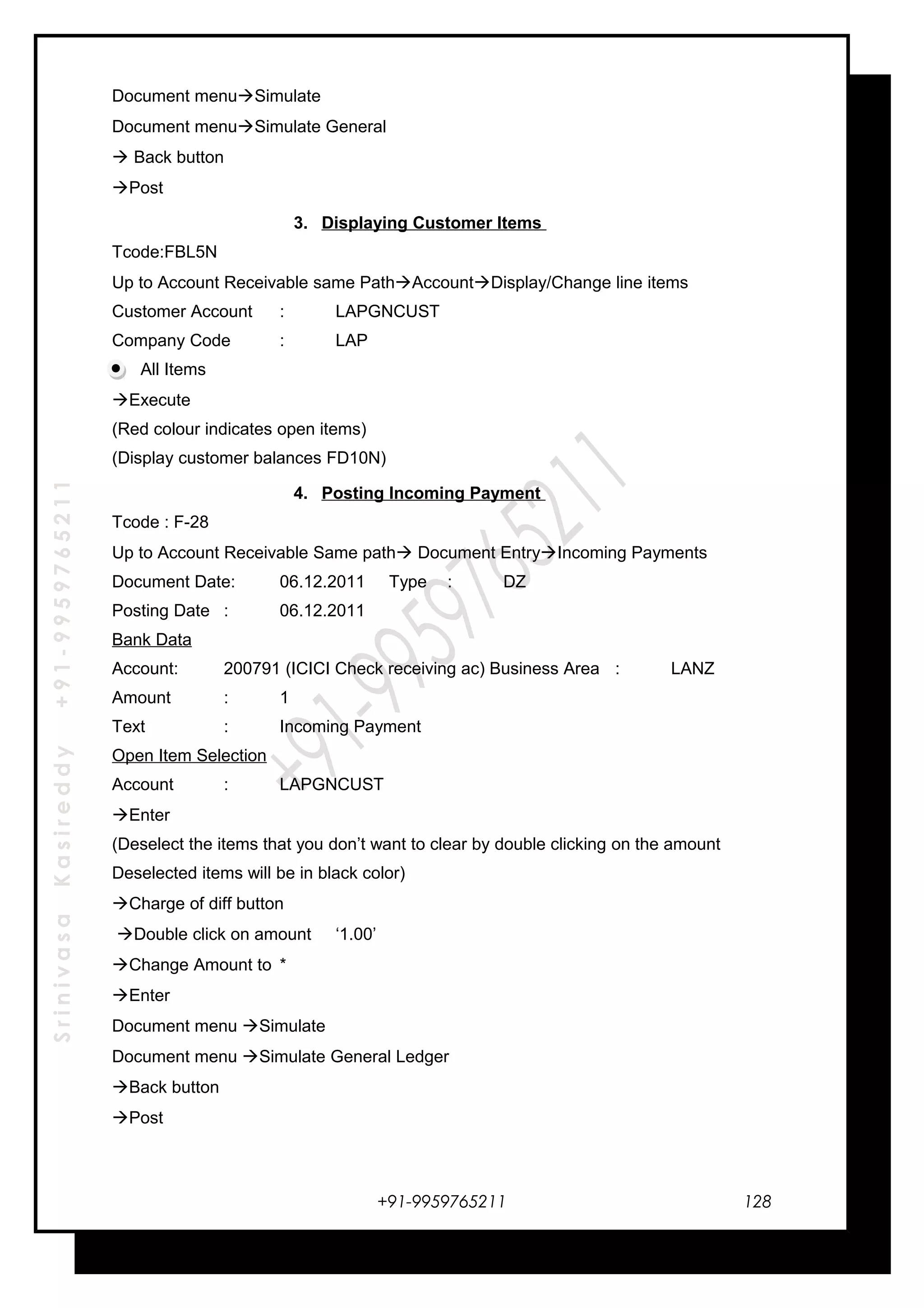 SrinivasaKasireddy+91-9959765211
Document menuSimulate
Document menuSimulate General
 Back button
Post
3. Displaying Customer Items
Tcode:FBL5N
Up to Account Receivable same PathAccountDisplay/Change line items
Customer Account : LAPGNCUST
Company Code : LAP
All Items
Execute
(Red colour indicates open items)
(Display customer balances FD10N)
4. Posting Incoming Payment
Tcode : F-28
Up to Account Receivable Same path Document EntryIncoming Payments
Document Date: 06.12.2011 Type : DZ
Posting Date : 06.12.2011
Bank Data
Account: 200791 (ICICI Check receiving ac) Business Area : LANZ
Amount : 1
Text : Incoming Payment
Open Item Selection
Account : LAPGNCUST
Enter
(Deselect the items that you don’t want to clear by double clicking on the amount
Deselected items will be in black color)
Charge of diff button
Double click on amount ‘1.00’
Change Amount to *
Enter
Document menu Simulate
Document menu Simulate General Ledger
Back button
Post
+91-9959765211 128
 