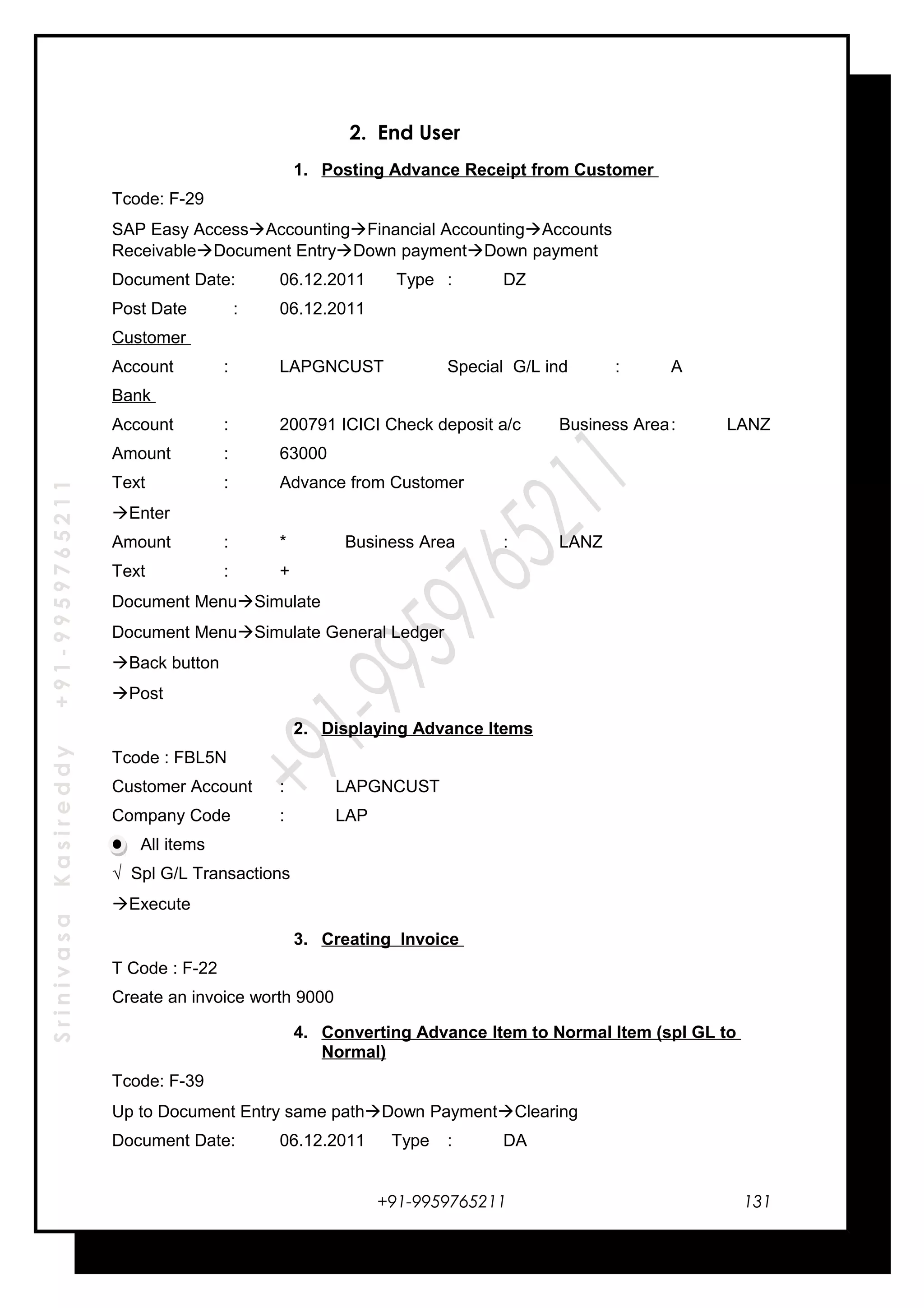 SrinivasaKasireddy+91-9959765211
2. End User
1. Posting Advance Receipt from Customer
Tcode: F-29
SAP Easy AccessAccountingFinancial AccountingAccounts
ReceivableDocument EntryDown paymentDown payment
Document Date: 06.12.2011 Type : DZ
Post Date : 06.12.2011
Customer
Account : LAPGNCUST Special G/L ind : A
Bank
Account : 200791 ICICI Check deposit a/c Business Area: LANZ
Amount : 63000
Text : Advance from Customer
Enter
Amount : * Business Area : LANZ
Text : +
Document MenuSimulate
Document MenuSimulate General Ledger
Back button
Post
2. Displaying Advance Items
Tcode : FBL5N
Customer Account : LAPGNCUST
Company Code : LAP
All items
√ Spl G/L Transactions
Execute
3. Creating Invoice
T Code : F-22
Create an invoice worth 9000
4. Converting Advance Item to Normal Item (spl GL to
Normal)
Tcode: F-39
Up to Document Entry same pathDown PaymentClearing
Document Date: 06.12.2011 Type : DA
+91-9959765211 131
 