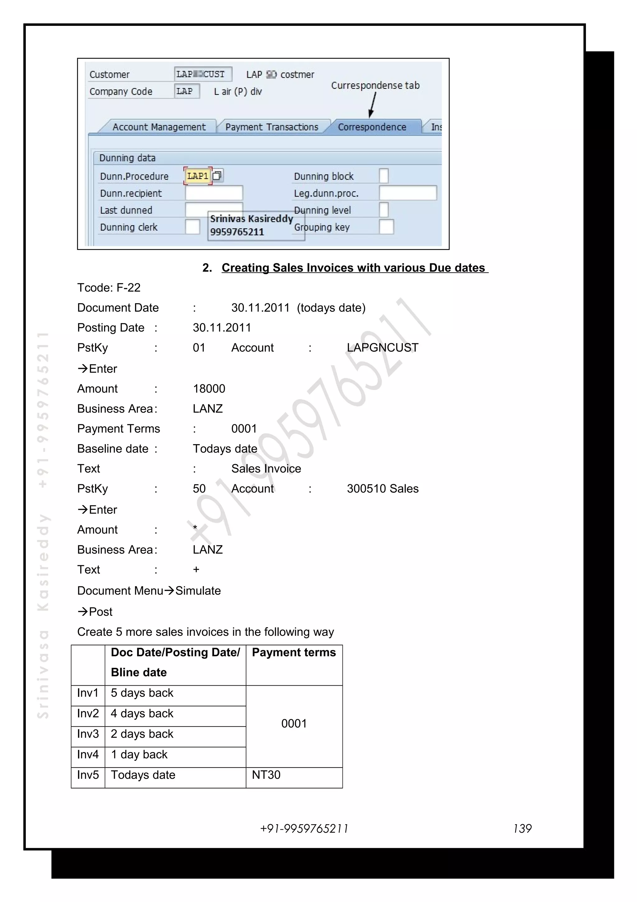 SrinivasaKasireddy+91-9959765211
2. Creating Sales Invoices with various Due dates
Tcode: F-22
Document Date : 30.11.2011 (todays date)
Posting Date : 30.11.2011
PstKy : 01 Account : LAPGNCUST
Enter
Amount : 18000
Business Area: LANZ
Payment Terms : 0001
Baseline date : Todays date
Text : Sales Invoice
PstKy : 50 Account : 300510 Sales
Enter
Amount : *
Business Area: LANZ
Text : +
Document MenuSimulate
Post
Create 5 more sales invoices in the following way
Doc Date/Posting Date/
Bline date
Payment terms
Inv1 5 days back
0001
Inv2 4 days back
Inv3 2 days back
Inv4 1 day back
Inv5 Todays date NT30
+91-9959765211 139
 