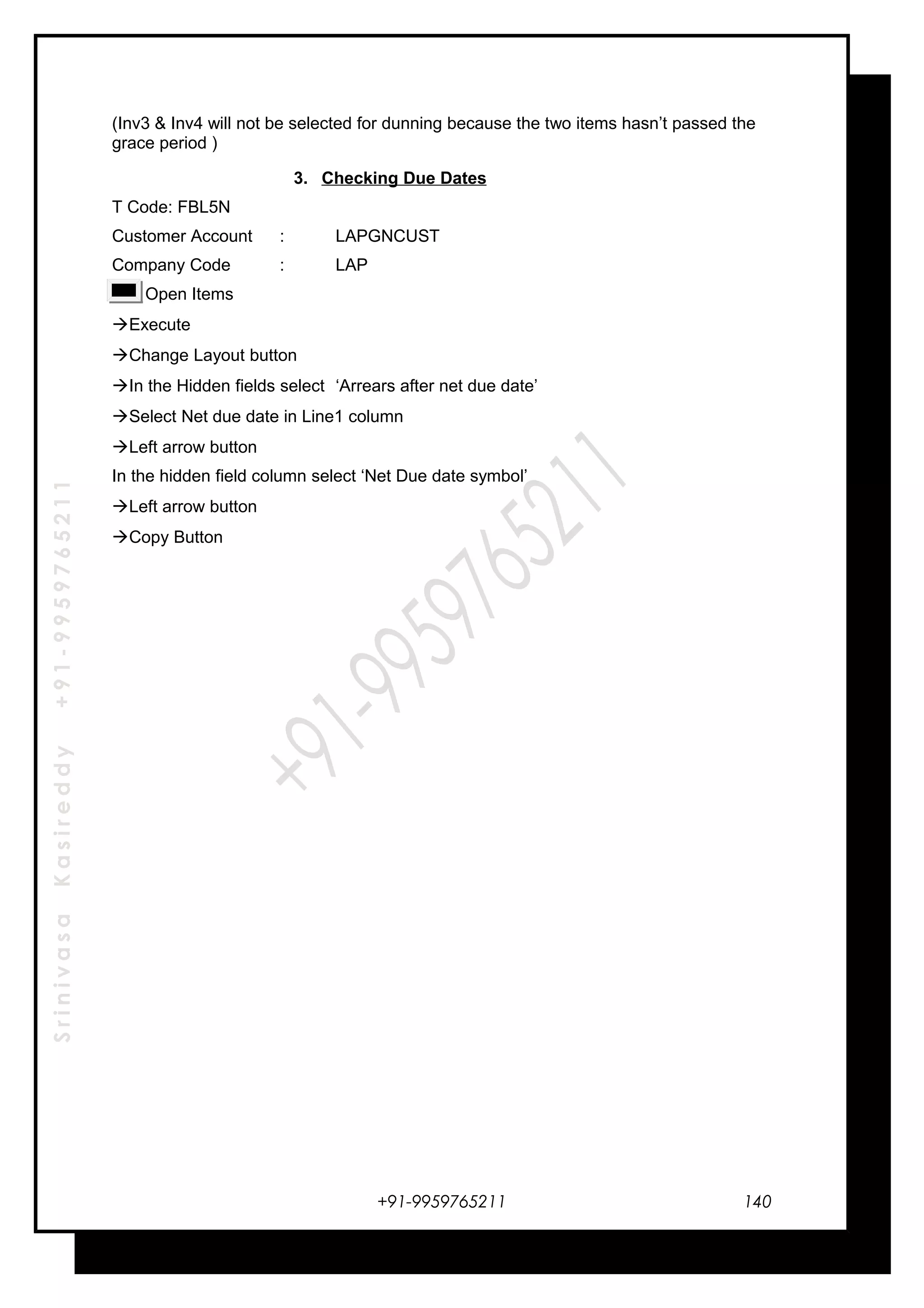SrinivasaKasireddy+91-9959765211
(Inv3 & Inv4 will not be selected for dunning because the two items hasn’t passed the
grace period )
3. Checking Due Dates
T Code: FBL5N
Customer Account : LAPGNCUST
Company Code : LAP
Open Items
Execute
Change Layout button
In the Hidden fields select ‘Arrears after net due date’
Select Net due date in Line1 column
Left arrow button
In the hidden field column select ‘Net Due date symbol’
Left arrow button
Copy Button
+91-9959765211 140
 