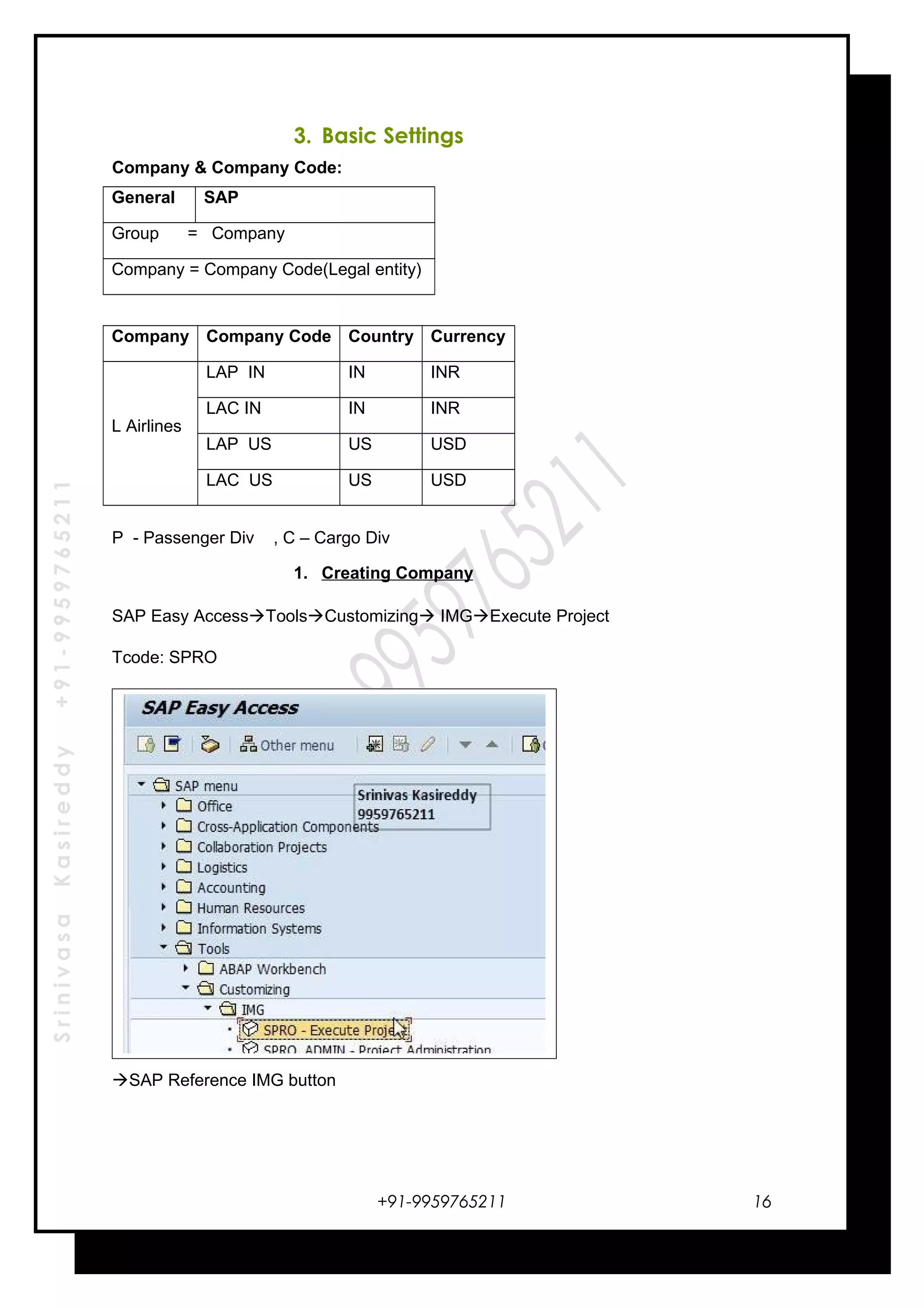 SrinivasaKasireddy+91-9959765211
3. Basic Settings
Company & Company Code:
General SAP
Group = Company
Company = Company Code(Legal entity)
Company Company Code Country Currency
L Airlines
LAP IN IN INR
LAC IN IN INR
LAP US US USD
LAC US US USD
P - Passenger Div , C – Cargo Div
1. Creating Company
SAP Easy AccessToolsCustomizing IMGExecute Project
Tcode: SPRO
SAP Reference IMG button
+91-9959765211 16
 