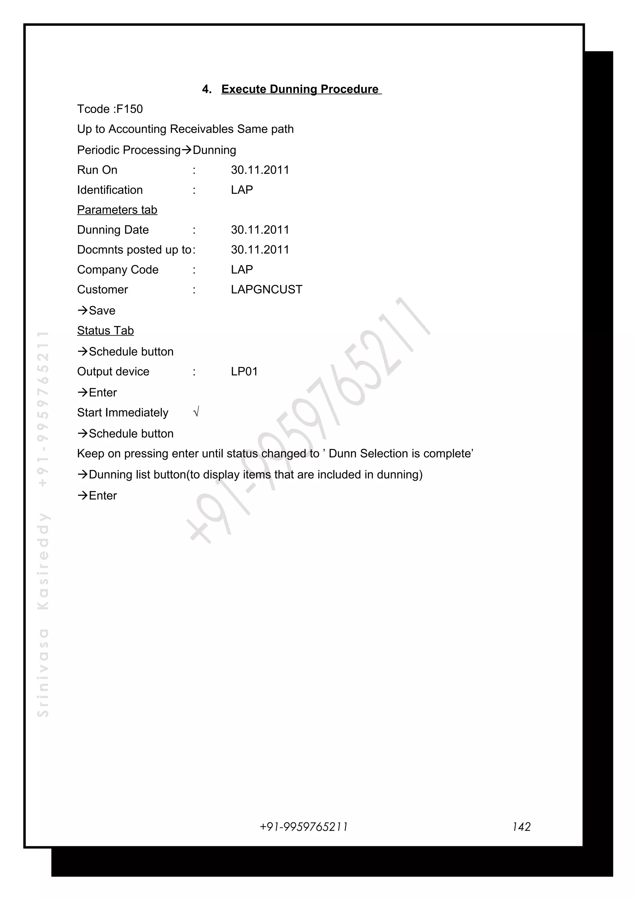 SrinivasaKasireddy+91-9959765211
4. Execute Dunning Procedure
Tcode :F150
Up to Accounting Receivables Same path
Periodic ProcessingDunning
Run On : 30.11.2011
Identification : LAP
Parameters tab
Dunning Date : 30.11.2011
Docmnts posted up to: 30.11.2011
Company Code : LAP
Customer : LAPGNCUST
Save
Status Tab
Schedule button
Output device : LP01
Enter
Start Immediately √
Schedule button
Keep on pressing enter until status changed to ’ Dunn Selection is complete’
Dunning list button(to display items that are included in dunning)
Enter
+91-9959765211 142
 