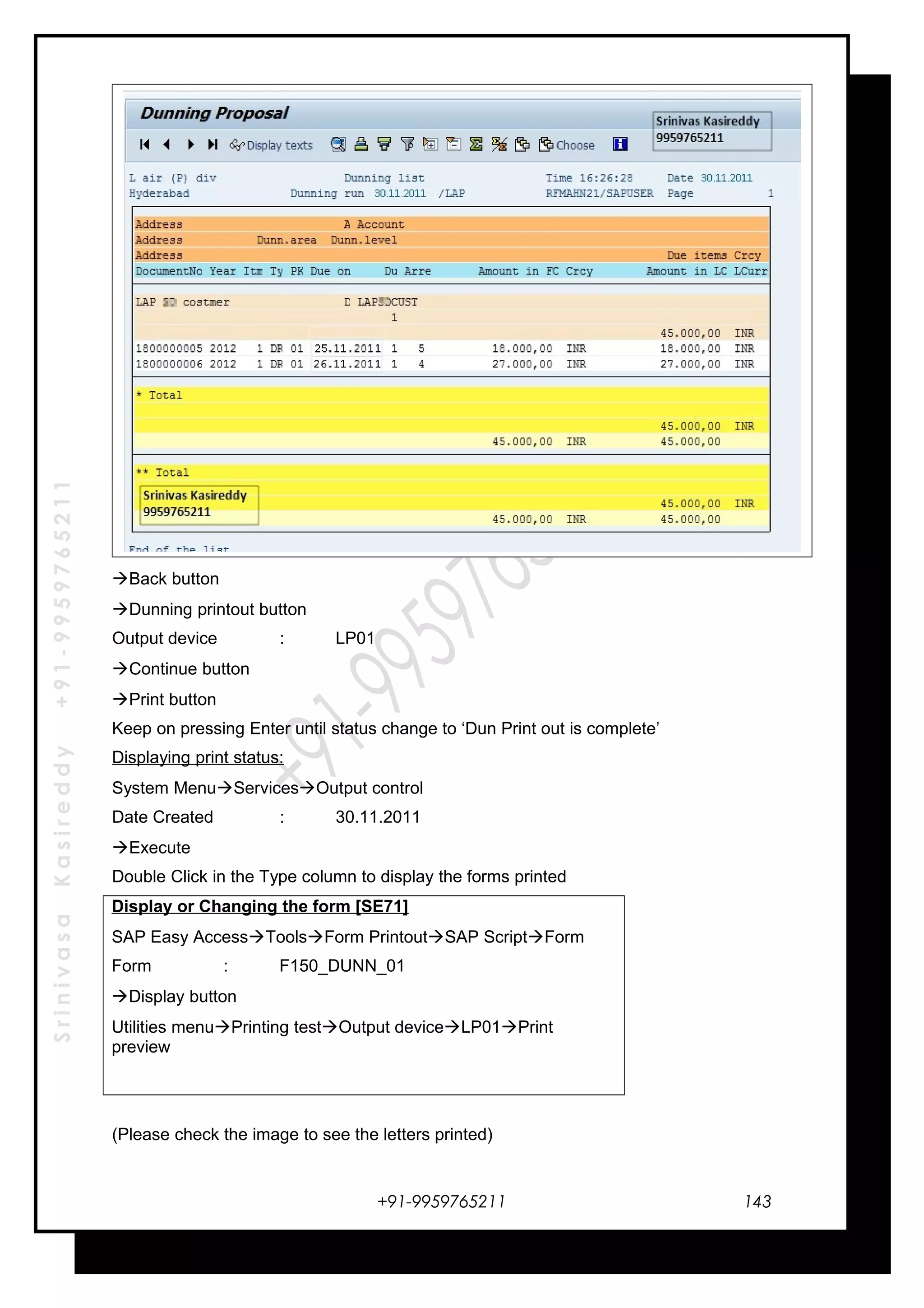 SrinivasaKasireddy+91-9959765211
Back button
Dunning printout button
Output device : LP01
Continue button
Print button
Keep on pressing Enter until status change to ‘Dun Print out is complete’
Displaying print status:
System MenuServicesOutput control
Date Created : 30.11.2011
Execute
Double Click in the Type column to display the forms printed
Display or Changing the form [SE71]
SAP Easy AccessToolsForm PrintoutSAP ScriptForm
Form : F150_DUNN_01
Display button
Utilities menuPrinting testOutput deviceLP01Print
preview
(Please check the image to see the letters printed)
+91-9959765211 143
 
