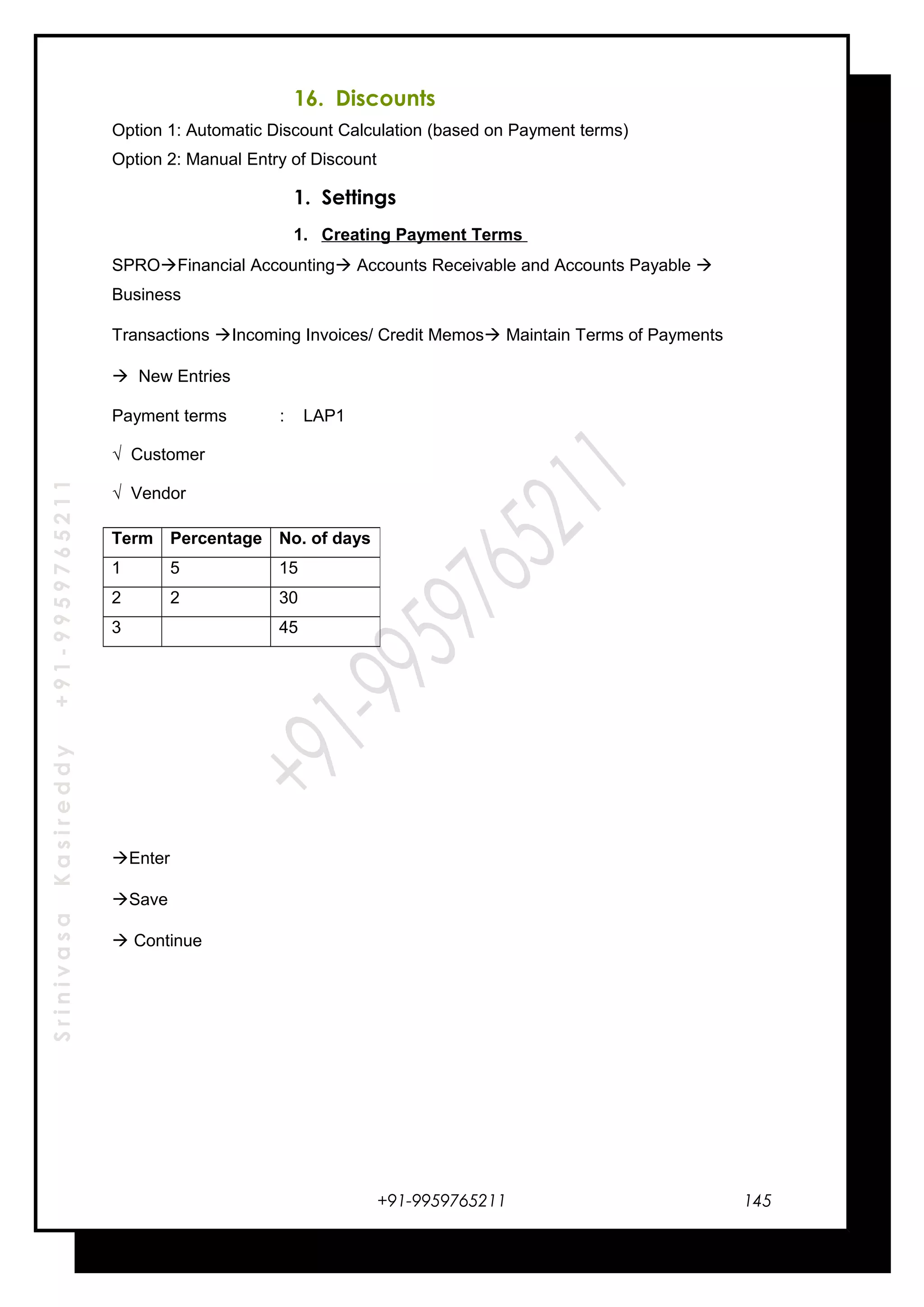 SrinivasaKasireddy+91-9959765211
16. Discounts
Option 1: Automatic Discount Calculation (based on Payment terms)
Option 2: Manual Entry of Discount
1. Settings
1. Creating Payment Terms
SPROFinancial Accounting Accounts Receivable and Accounts Payable 
Business
Transactions Incoming Invoices/ Credit Memos Maintain Terms of Payments
 New Entries
Payment terms : LAP1
√ Customer
√ Vendor
Enter
Save
 Continue
+91-9959765211
Term Percentage No. of days
1 5 15
2 2 30
3 45
145
 