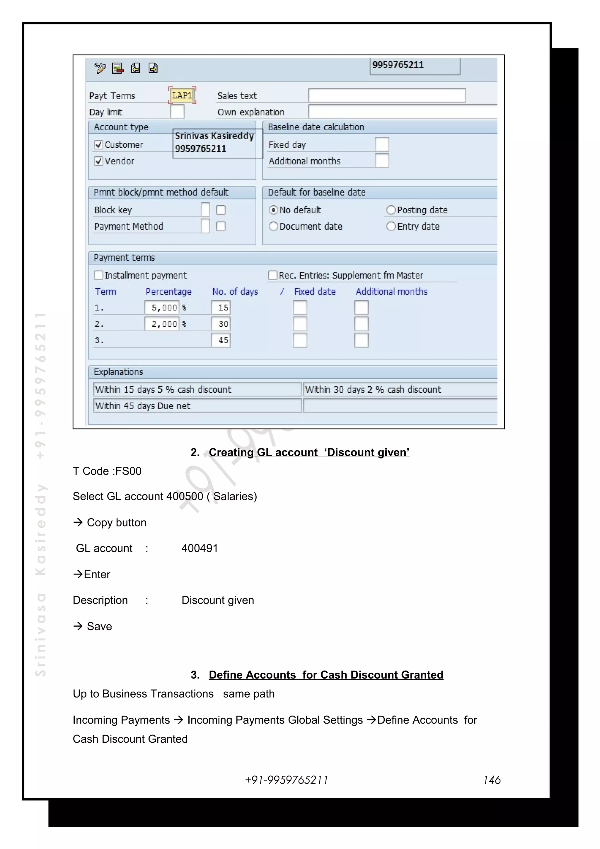 SrinivasaKasireddy+91-9959765211
2. Creating GL account ‘Discount given’
T Code :FS00
Select GL account 400500 ( Salaries)
 Copy button
GL account : 400491
Enter
Description : Discount given
 Save
3. Define Accounts for Cash Discount Granted
Up to Business Transactions same path
Incoming Payments  Incoming Payments Global Settings Define Accounts for
Cash Discount Granted
+91-9959765211 146
 