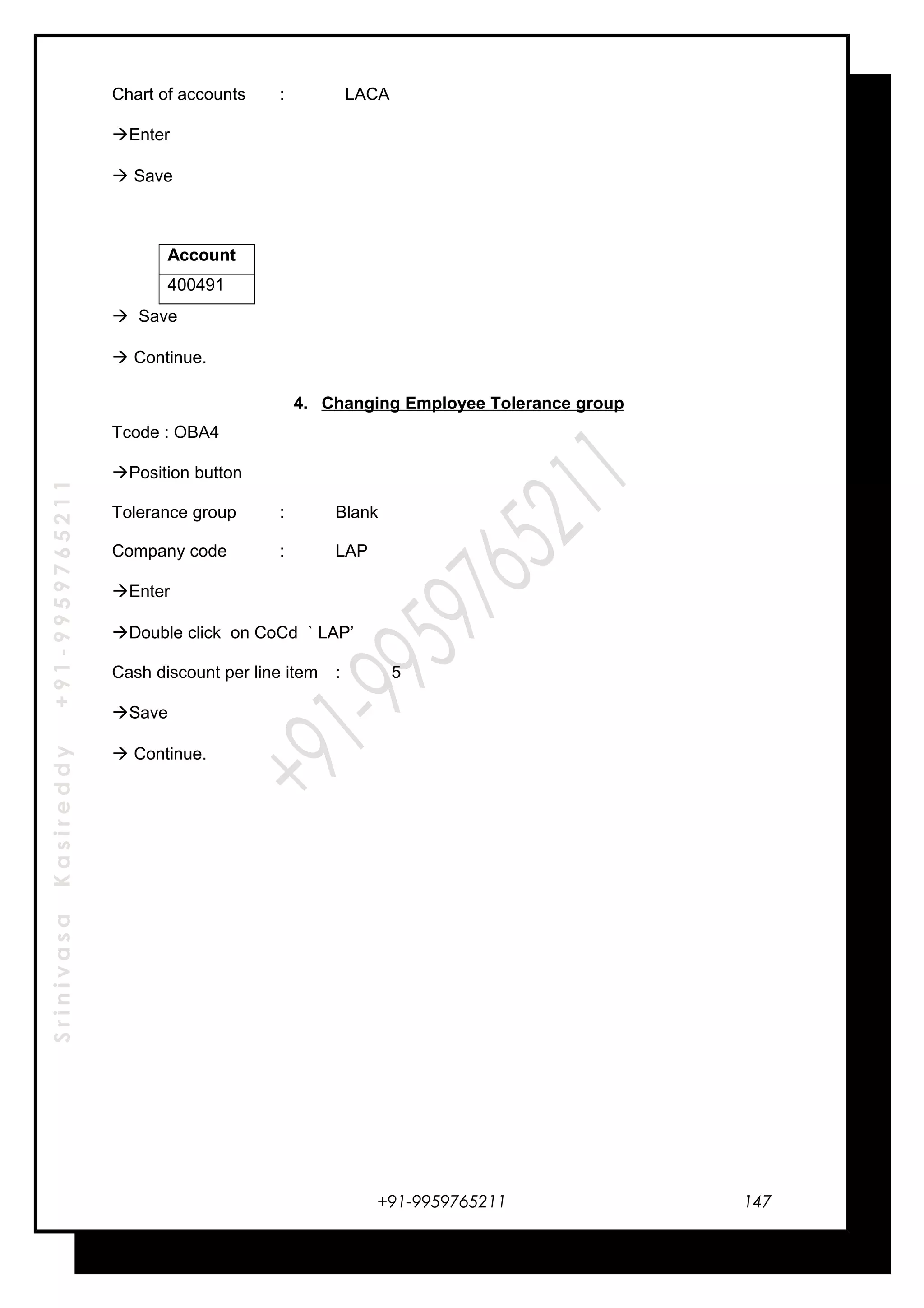 SrinivasaKasireddy+91-9959765211
Chart of accounts : LACA
Enter
 Save
Account
400491
 Save
 Continue.
4. Changing Employee Tolerance group
Tcode : OBA4
Position button
Tolerance group : Blank
Company code : LAP
Enter
Double click on CoCd ` LAP’
Cash discount per line item : 5
Save
 Continue.
+91-9959765211 147
 