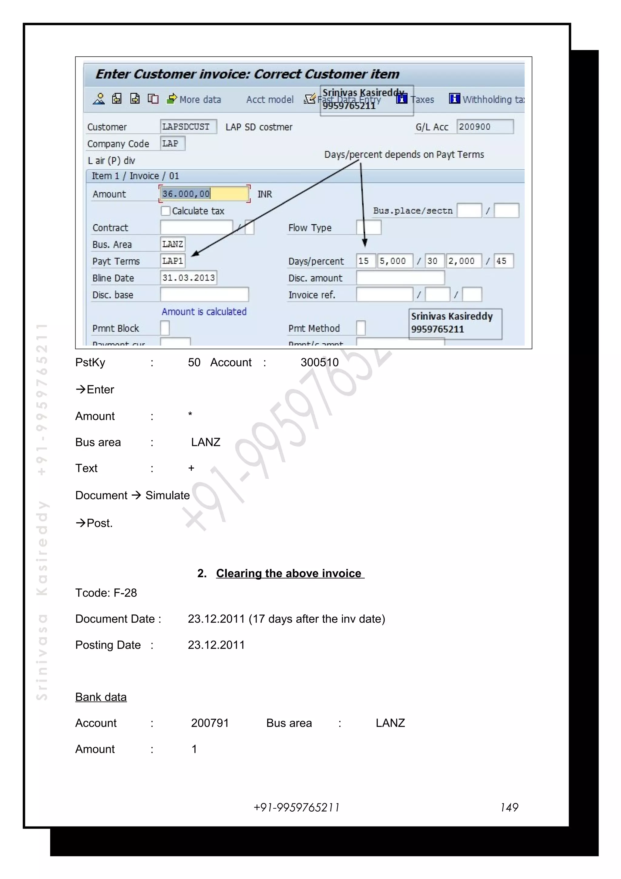 SrinivasaKasireddy+91-9959765211
PstKy : 50 Account : 300510
Enter
Amount : *
Bus area : LANZ
Text : +
Document  Simulate
Post.
2. Clearing the above invoice
Tcode: F-28
Document Date : 23.12.2011 (17 days after the inv date)
Posting Date : 23.12.2011
Bank data
Account : 200791 Bus area : LANZ
Amount : 1
+91-9959765211 149
 