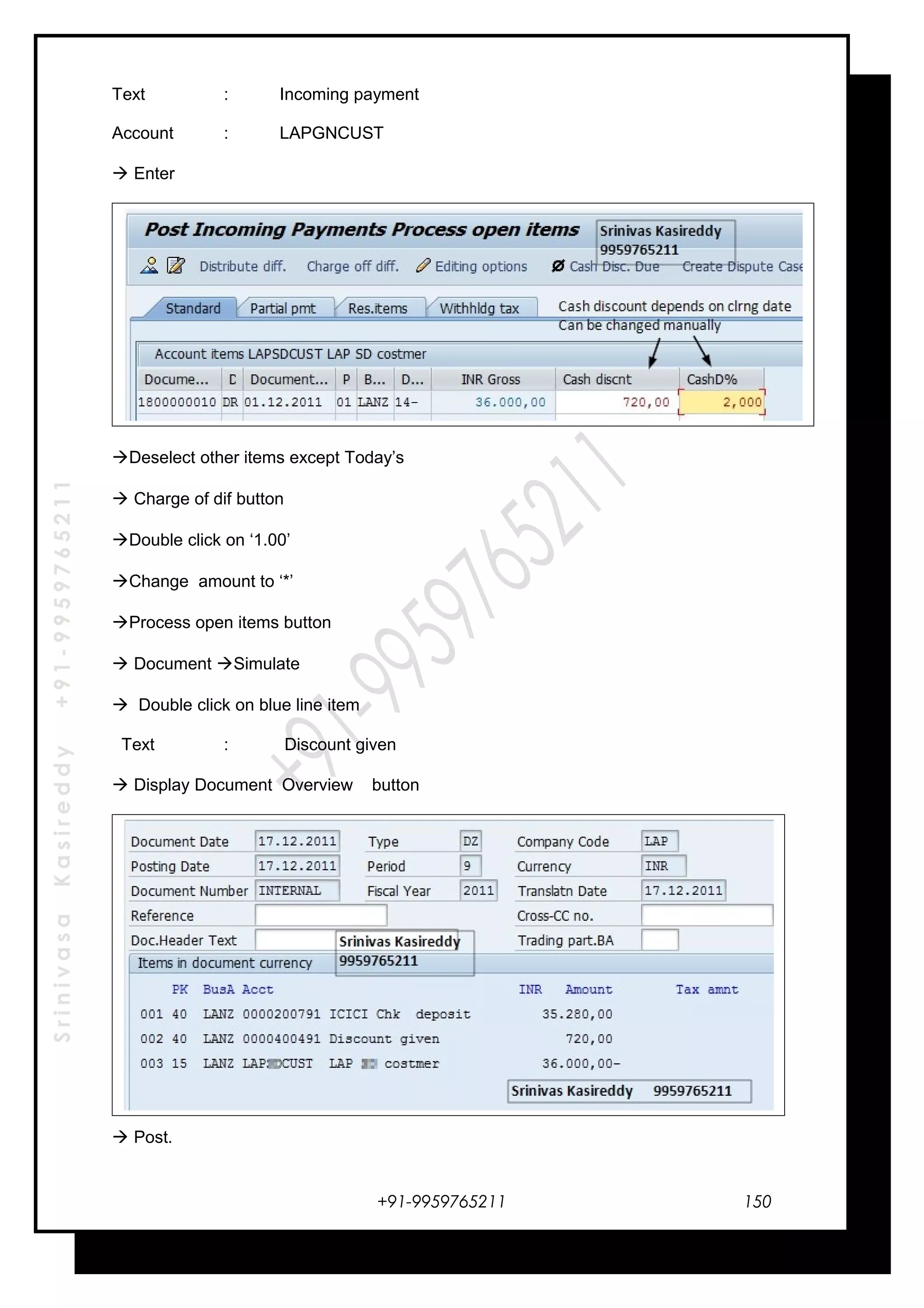 SrinivasaKasireddy+91-9959765211
Text : Incoming payment
Account : LAPGNCUST
 Enter
Deselect other items except Today’s
 Charge of dif button
Double click on ‘1.00’
Change amount to ‘*’
Process open items button
 Document Simulate
 Double click on blue line item
Text : Discount given
 Display Document Overview button
 Post.
+91-9959765211 150
 