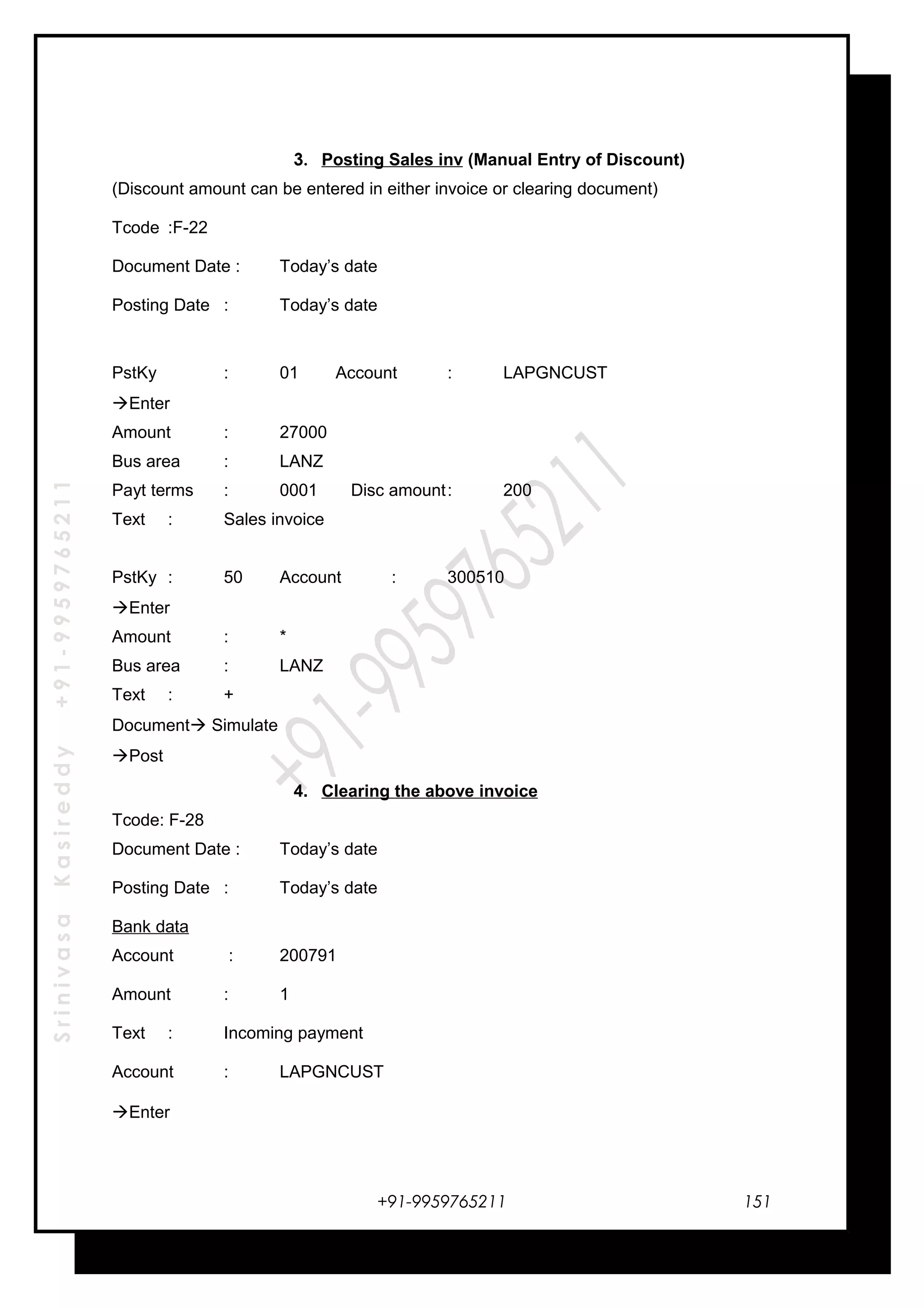 SrinivasaKasireddy+91-9959765211
3. Posting Sales inv (Manual Entry of Discount)
(Discount amount can be entered in either invoice or clearing document)
Tcode :F-22
Document Date : Today’s date
Posting Date : Today’s date
PstKy : 01 Account : LAPGNCUST
Enter
Amount : 27000
Bus area : LANZ
Payt terms : 0001 Disc amount: 200
Text : Sales invoice
PstKy : 50 Account : 300510
Enter
Amount : *
Bus area : LANZ
Text : +
Document Simulate
Post
4. Clearing the above invoice
Tcode: F-28
Document Date : Today’s date
Posting Date : Today’s date
Bank data
Account : 200791
Amount : 1
Text : Incoming payment
Account : LAPGNCUST
Enter
+91-9959765211 151
 