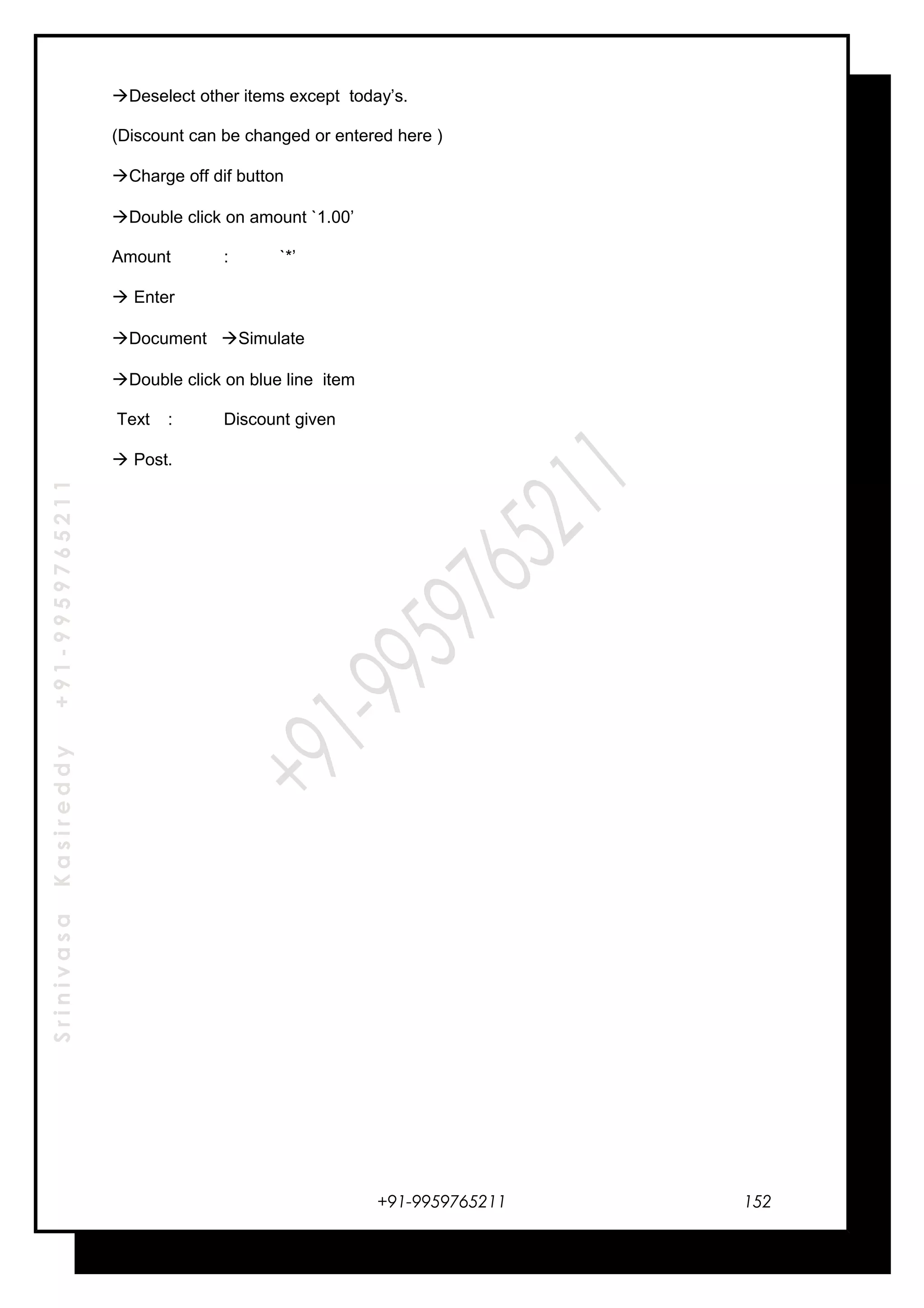 SrinivasaKasireddy+91-9959765211
Deselect other items except today’s.
(Discount can be changed or entered here )
Charge off dif button
Double click on amount `1.00’
Amount : `*’
 Enter
Document Simulate
Double click on blue line item
Text : Discount given
 Post.
+91-9959765211 152
 