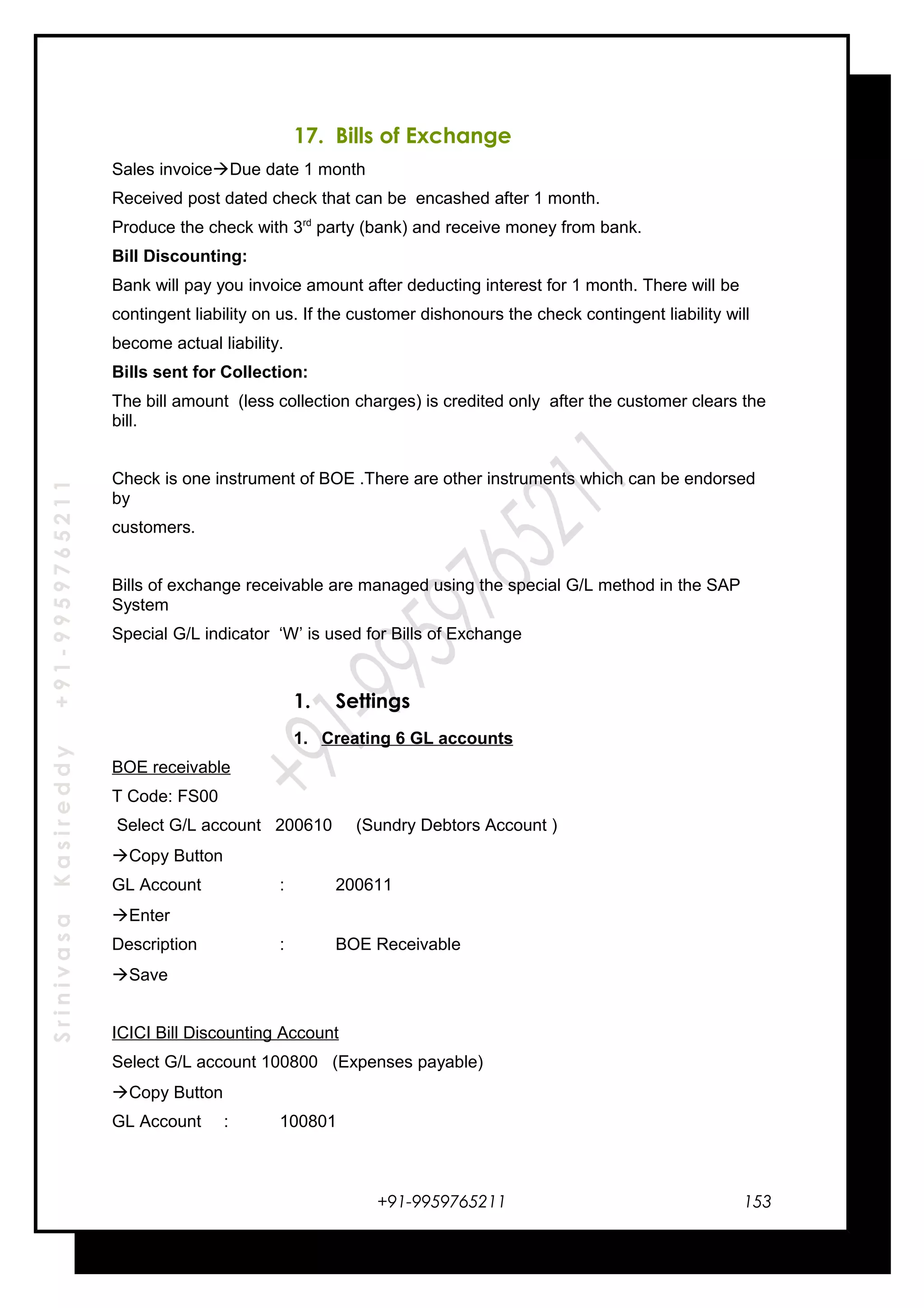 SrinivasaKasireddy+91-9959765211
17. Bills of Exchange
Sales invoiceDue date 1 month
Received post dated check that can be encashed after 1 month.
Produce the check with 3rd
party (bank) and receive money from bank.
Bill Discounting:
Bank will pay you invoice amount after deducting interest for 1 month. There will be
contingent liability on us. If the customer dishonours the check contingent liability will
become actual liability.
Bills sent for Collection:
The bill amount (less collection charges) is credited only after the customer clears the
bill.
Check is one instrument of BOE .There are other instruments which can be endorsed
by
customers.
Bills of exchange receivable are managed using the special G/L method in the SAP
System
Special G/L indicator ‘W’ is used for Bills of Exchange
1. Settings
1. Creating 6 GL accounts
BOE receivable
T Code: FS00
Select G/L account 200610 (Sundry Debtors Account )
Copy Button
GL Account : 200611
Enter
Description : BOE Receivable
Save
ICICI Bill Discounting Account
Select G/L account 100800 (Expenses payable)
Copy Button
GL Account : 100801
+91-9959765211 153
 