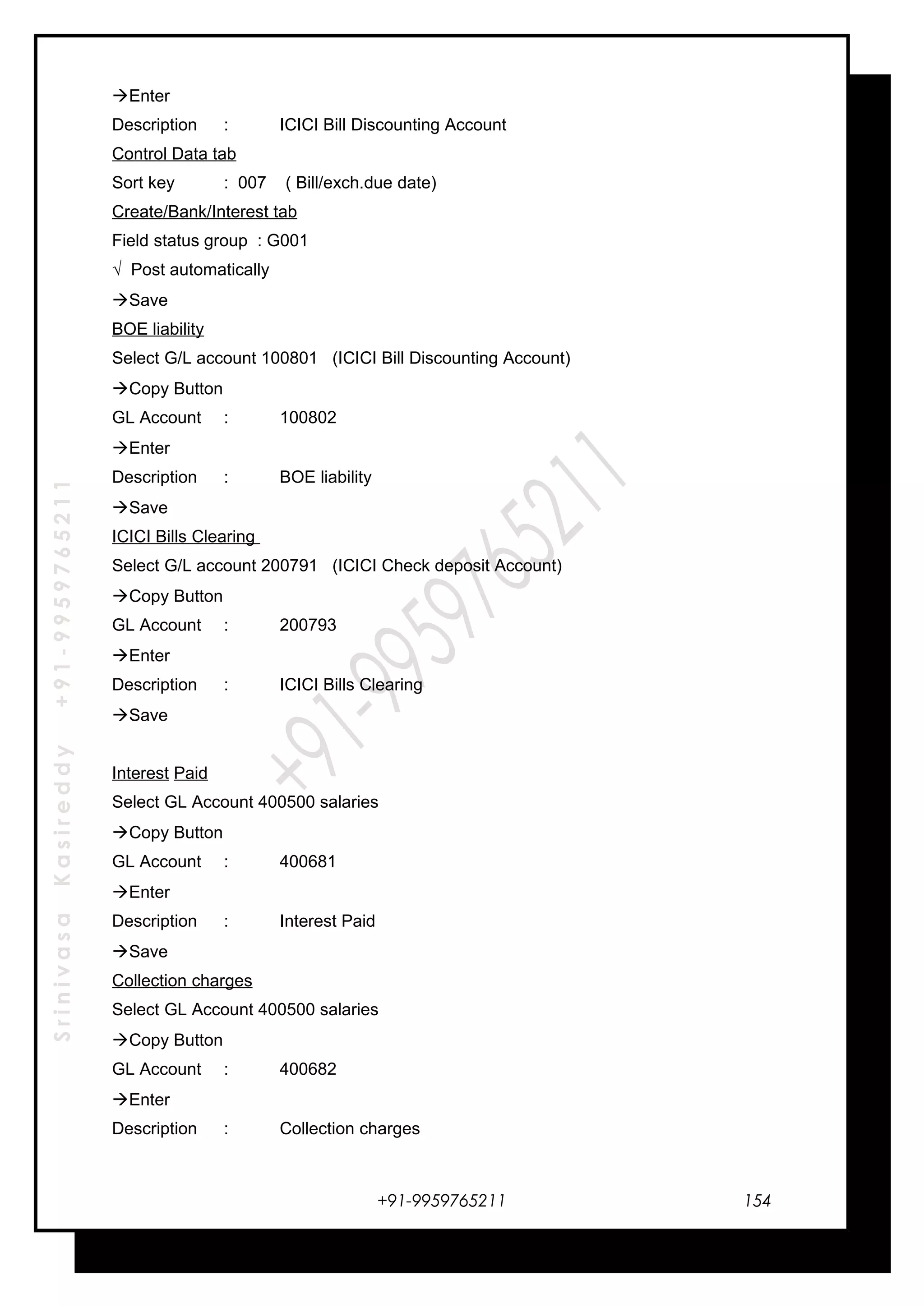 SrinivasaKasireddy+91-9959765211
Enter
Description : ICICI Bill Discounting Account
Control Data tab
Sort key : 007 ( Bill/exch.due date)
Create/Bank/Interest tab
Field status group : G001
√ Post automatically
Save
BOE liability
Select G/L account 100801 (ICICI Bill Discounting Account)
Copy Button
GL Account : 100802
Enter
Description : BOE liability
Save
ICICI Bills Clearing
Select G/L account 200791 (ICICI Check deposit Account)
Copy Button
GL Account : 200793
Enter
Description : ICICI Bills Clearing
Save
Interest Paid
Select GL Account 400500 salaries
Copy Button
GL Account : 400681
Enter
Description : Interest Paid
Save
Collection charges
Select GL Account 400500 salaries
Copy Button
GL Account : 400682
Enter
Description : Collection charges
+91-9959765211 154
 
