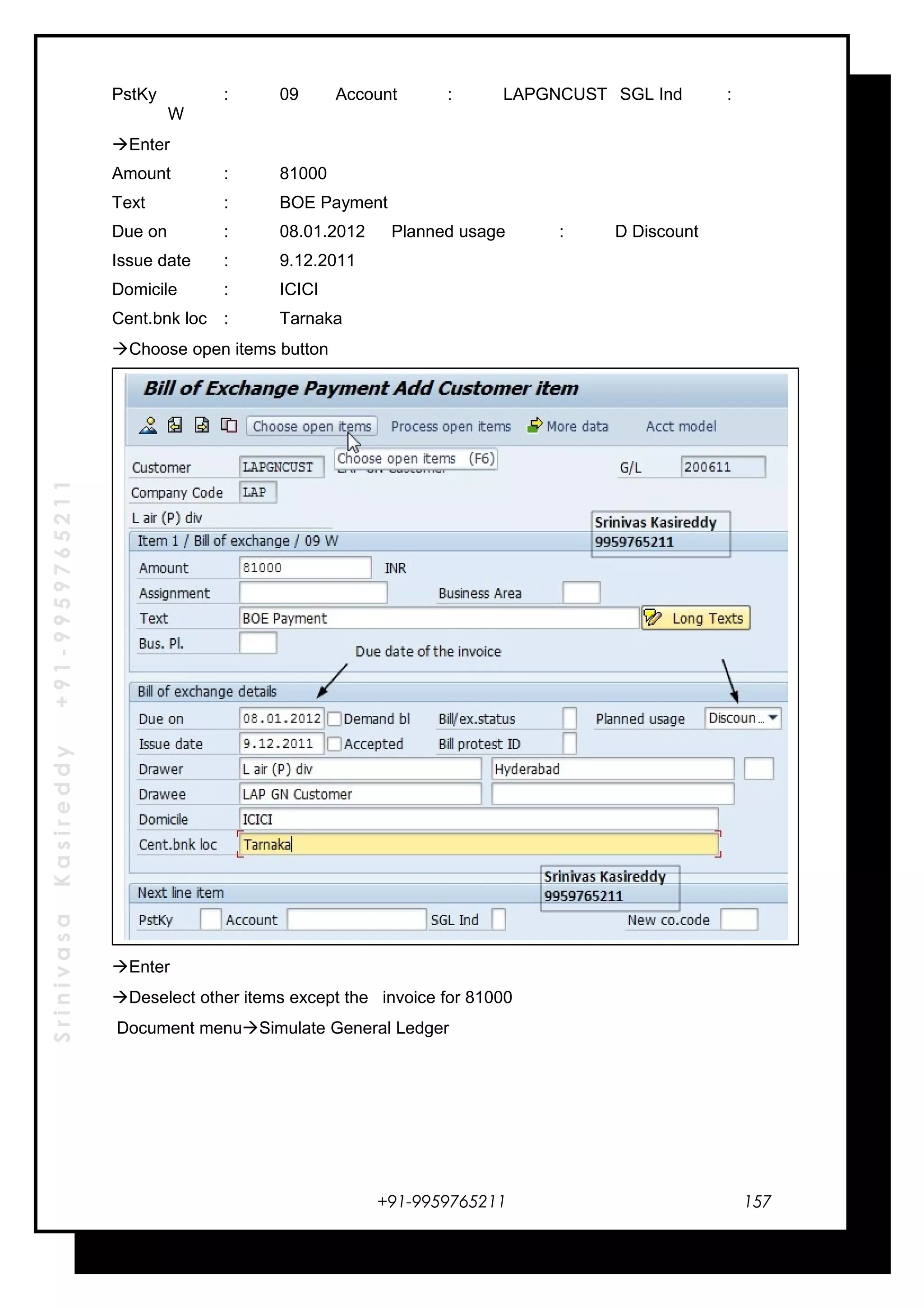 SrinivasaKasireddy+91-9959765211
PstKy : 09 Account : LAPGNCUST SGL Ind :
W
Enter
Amount : 81000
Text : BOE Payment
Due on : 08.01.2012 Planned usage : D Discount
Issue date : 9.12.2011
Domicile : ICICI
Cent.bnk loc : Tarnaka
Choose open items button
Enter
Deselect other items except the invoice for 81000
Document menuSimulate General Ledger
+91-9959765211 157
 