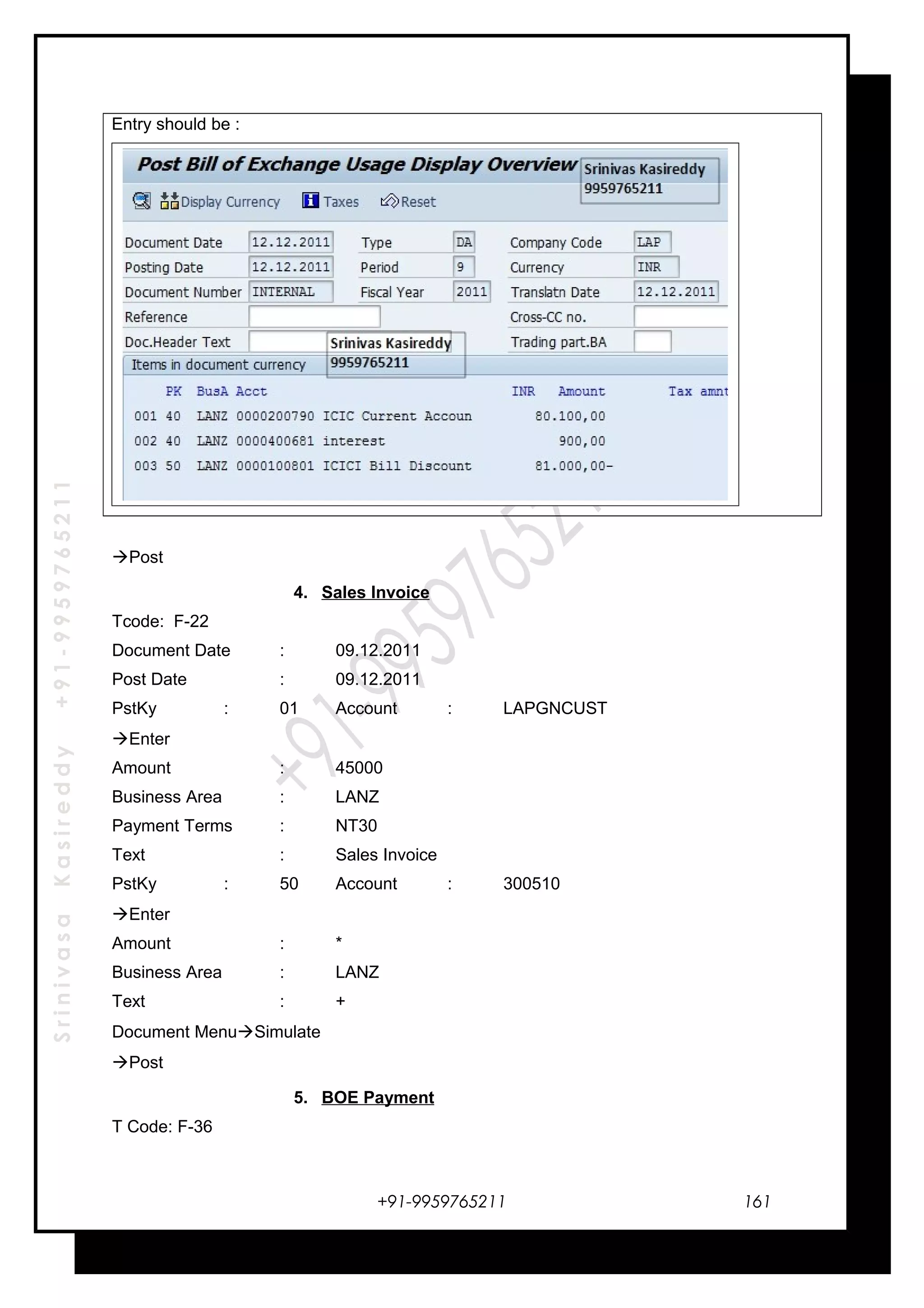 SrinivasaKasireddy+91-9959765211
Entry should be :
Post
4. Sales Invoice
Tcode: F-22
Document Date : 09.12.2011
Post Date : 09.12.2011
PstKy : 01 Account : LAPGNCUST
Enter
Amount : 45000
Business Area : LANZ
Payment Terms : NT30
Text : Sales Invoice
PstKy : 50 Account : 300510
Enter
Amount : *
Business Area : LANZ
Text : +
Document MenuSimulate
Post
5. BOE Payment
T Code: F-36
+91-9959765211 161
 