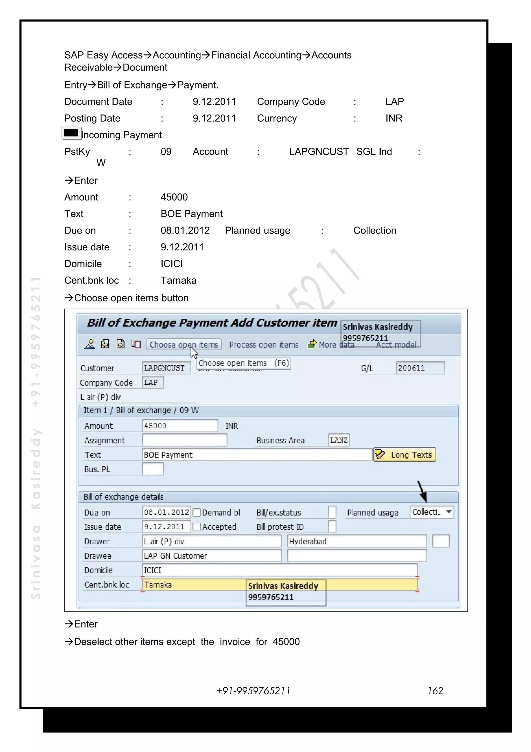 SrinivasaKasireddy+91-9959765211
SAP Easy AccessAccountingFinancial AccountingAccounts
ReceivableDocument
EntryBill of ExchangePayment.
Document Date : 9.12.2011 Company Code : LAP
Posting Date : 9.12.2011 Currency : INR
Incoming Payment
PstKy : 09 Account : LAPGNCUST SGL Ind :
W
Enter
Amount : 45000
Text : BOE Payment
Due on : 08.01.2012 Planned usage : Collection
Issue date : 9.12.2011
Domicile : ICICI
Cent.bnk loc : Tarnaka
Choose open items button
Enter
Deselect other items except the invoice for 45000
+91-9959765211 162
 