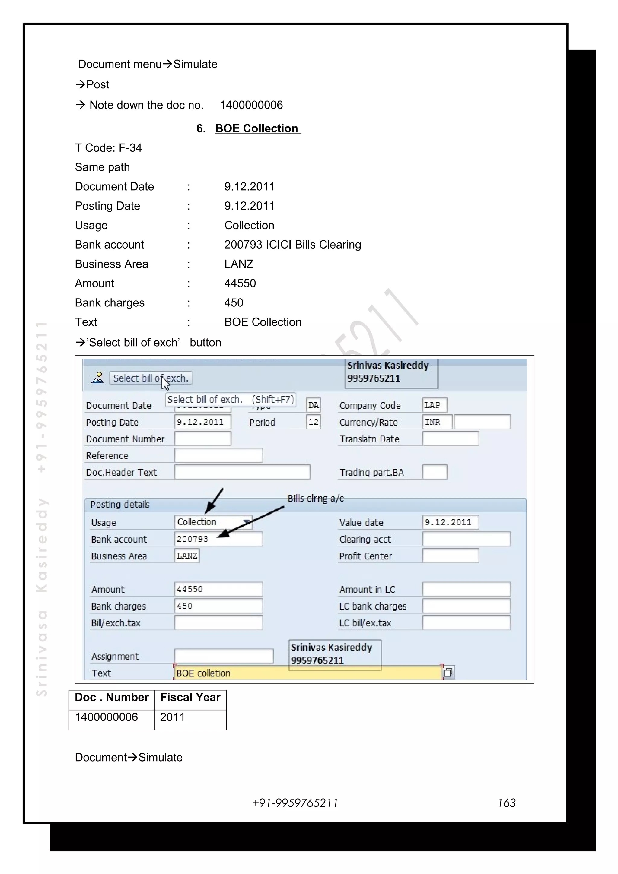 SrinivasaKasireddy+91-9959765211
Document menuSimulate
Post
 Note down the doc no. 1400000006
6. BOE Collection
T Code: F-34
Same path
Document Date : 9.12.2011
Posting Date : 9.12.2011
Usage : Collection
Bank account : 200793 ICICI Bills Clearing
Business Area : LANZ
Amount : 44550
Bank charges : 450
Text : BOE Collection
’Select bill of exch’ button
Doc . Number Fiscal Year
1400000006 2011
DocumentSimulate
+91-9959765211 163
 