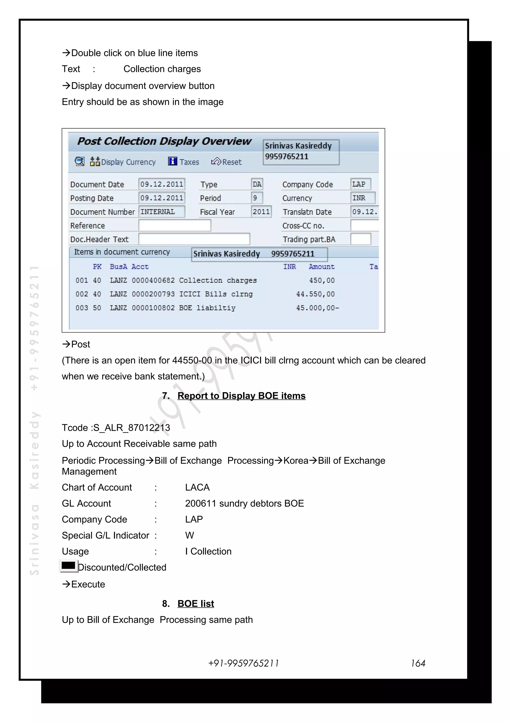 SrinivasaKasireddy+91-9959765211
Double click on blue line items
Text : Collection charges
Display document overview button
Entry should be as shown in the image
Post
(There is an open item for 44550-00 in the ICICI bill clrng account which can be cleared
when we receive bank statement.)
7. Report to Display BOE items
Tcode :S_ALR_87012213
Up to Account Receivable same path
Periodic ProcessingBill of Exchange ProcessingKoreaBill of Exchange
Management
Chart of Account : LACA
GL Account : 200611 sundry debtors BOE
Company Code : LAP
Special G/L Indicator : W
Usage : I Collection
Discounted/Collected
Execute
8. BOE list
Up to Bill of Exchange Processing same path
+91-9959765211 164
 