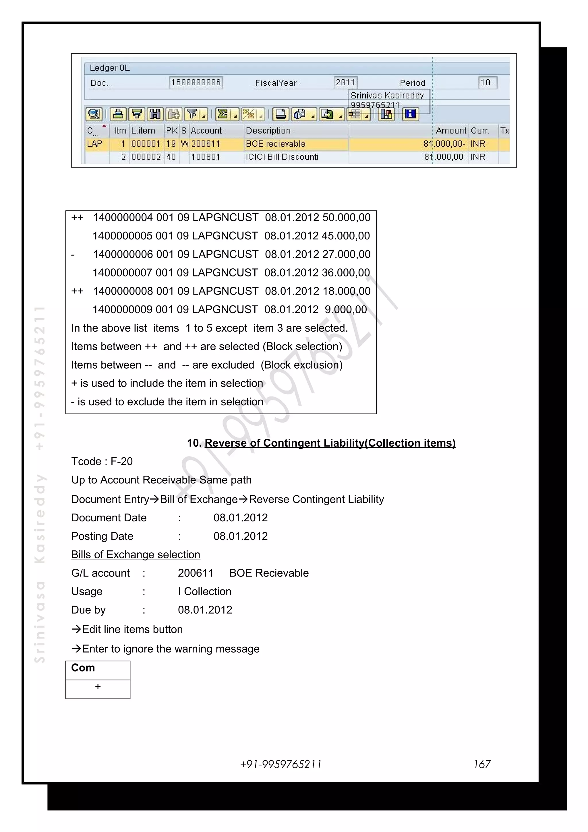 SrinivasaKasireddy+91-9959765211
++ 1400000004 001 09 LAPGNCUST 08.01.2012 50.000,00
1400000005 001 09 LAPGNCUST 08.01.2012 45.000,00
- 1400000006 001 09 LAPGNCUST 08.01.2012 27.000,00
1400000007 001 09 LAPGNCUST 08.01.2012 36.000,00
++ 1400000008 001 09 LAPGNCUST 08.01.2012 18.000,00
1400000009 001 09 LAPGNCUST 08.01.2012 9.000,00
In the above list items 1 to 5 except item 3 are selected.
Items between ++ and ++ are selected (Block selection)
Items between -- and -- are excluded (Block exclusion)
+ is used to include the item in selection
- is used to exclude the item in selection
10. Reverse of Contingent Liability(Collection items)
Tcode : F-20
Up to Account Receivable Same path
Document EntryBill of ExchangeReverse Contingent Liability
Document Date : 08.01.2012
Posting Date : 08.01.2012
Bills of Exchange selection
G/L account : 200611 BOE Recievable
Usage : I Collection
Due by : 08.01.2012
Edit line items button
Enter to ignore the warning message
Com
+
+91-9959765211 167
 