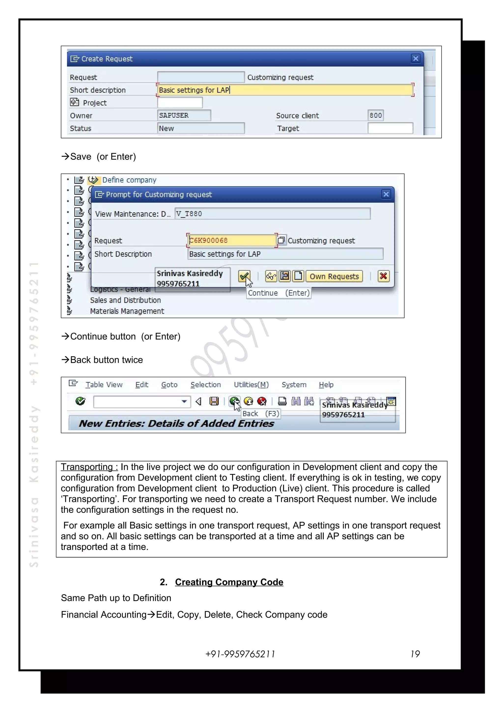 SrinivasaKasireddy+91-9959765211
Save (or Enter)
Continue button (or Enter)
Back button twice
Transporting : In the live project we do our configuration in Development client and copy the
configuration from Development client to Testing client. If everything is ok in testing, we copy
configuration from Development client to Production (Live) client. This procedure is called
‘Transporting’. For transporting we need to create a Transport Request number. We include
the configuration settings in the request no.
For example all Basic settings in one transport request, AP settings in one transport request
and so on. All basic settings can be transported at a time and all AP settings can be
transported at a time.
2. Creating Company Code
Same Path up to Definition
Financial AccountingEdit, Copy, Delete, Check Company code
+91-9959765211 19
 