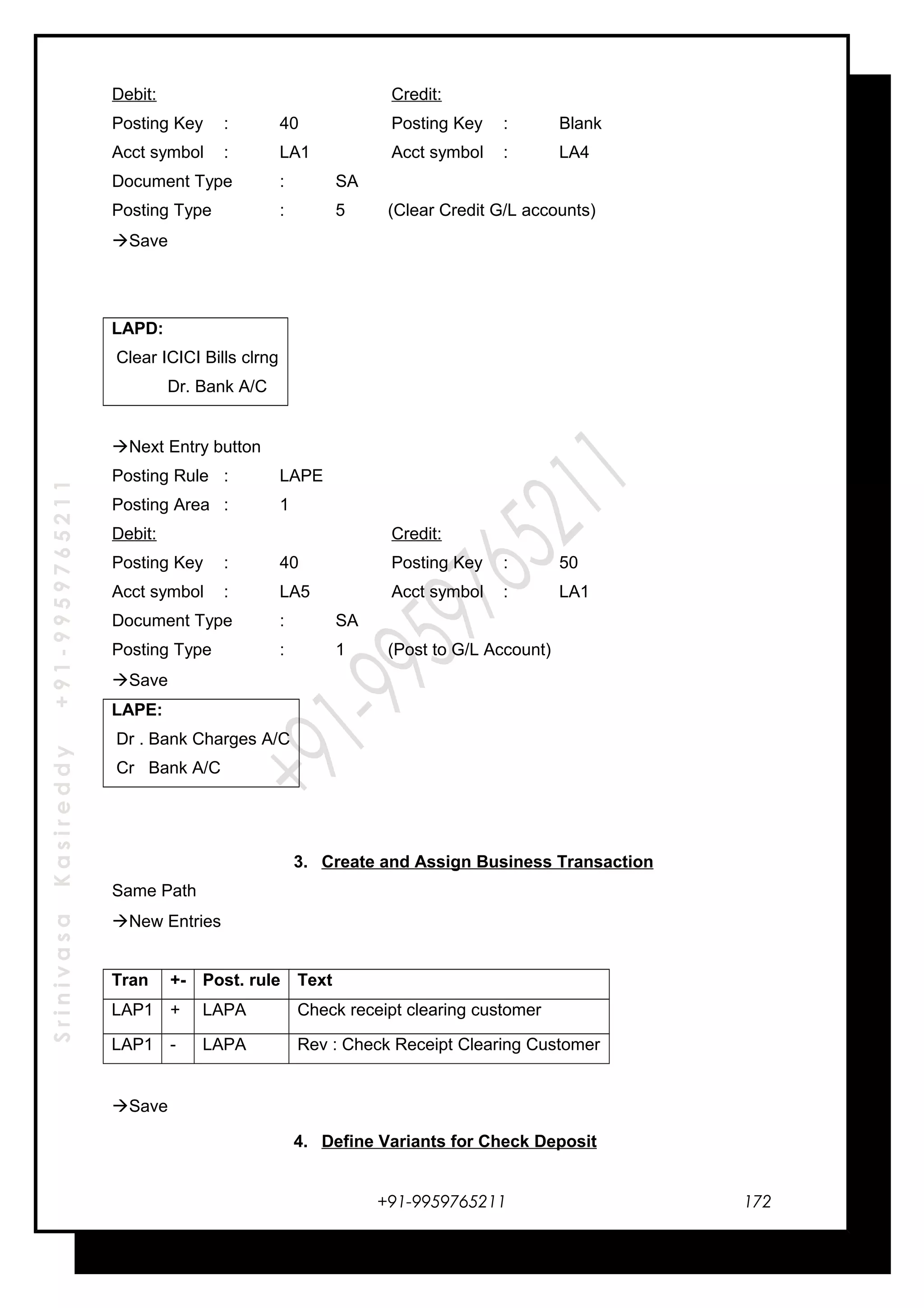 SrinivasaKasireddy+91-9959765211
Debit: Credit:
Posting Key : 40 Posting Key : Blank
Acct symbol : LA1 Acct symbol : LA4
Document Type : SA
Posting Type : 5 (Clear Credit G/L accounts)
Save
LAPD:
Clear ICICI Bills clrng
Dr. Bank A/C
Next Entry button
Posting Rule : LAPE
Posting Area : 1
Debit: Credit:
Posting Key : 40 Posting Key : 50
Acct symbol : LA5 Acct symbol : LA1
Document Type : SA
Posting Type : 1 (Post to G/L Account)
Save
LAPE:
Dr . Bank Charges A/C
Cr Bank A/C
3. Create and Assign Business Transaction
Same Path
New Entries
Tran +- Post. rule Text
LAP1 + LAPA Check receipt clearing customer
LAP1 - LAPA Rev : Check Receipt Clearing Customer
Save
4. Define Variants for Check Deposit
+91-9959765211 172
 