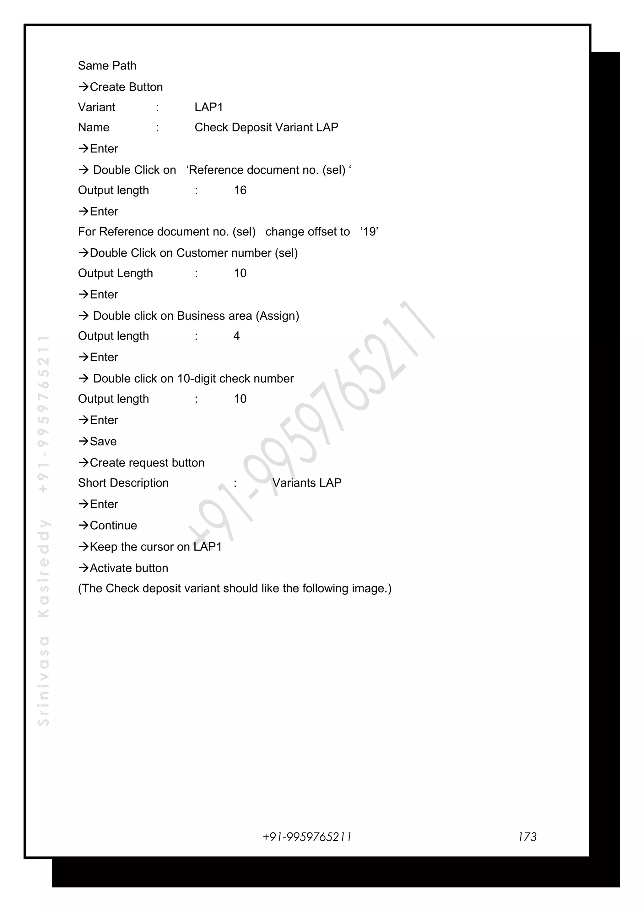 SrinivasaKasireddy+91-9959765211
Same Path
Create Button
Variant : LAP1
Name : Check Deposit Variant LAP
Enter
 Double Click on ‘Reference document no. (sel) ‘
Output length : 16
Enter
For Reference document no. (sel) change offset to ‘19’
Double Click on Customer number (sel)
Output Length : 10
Enter
 Double click on Business area (Assign)
Output length : 4
Enter
 Double click on 10-digit check number
Output length : 10
Enter
Save
Create request button
Short Description : Variants LAP
Enter
Continue
Keep the cursor on LAP1
Activate button
(The Check deposit variant should like the following image.)
+91-9959765211 173
 