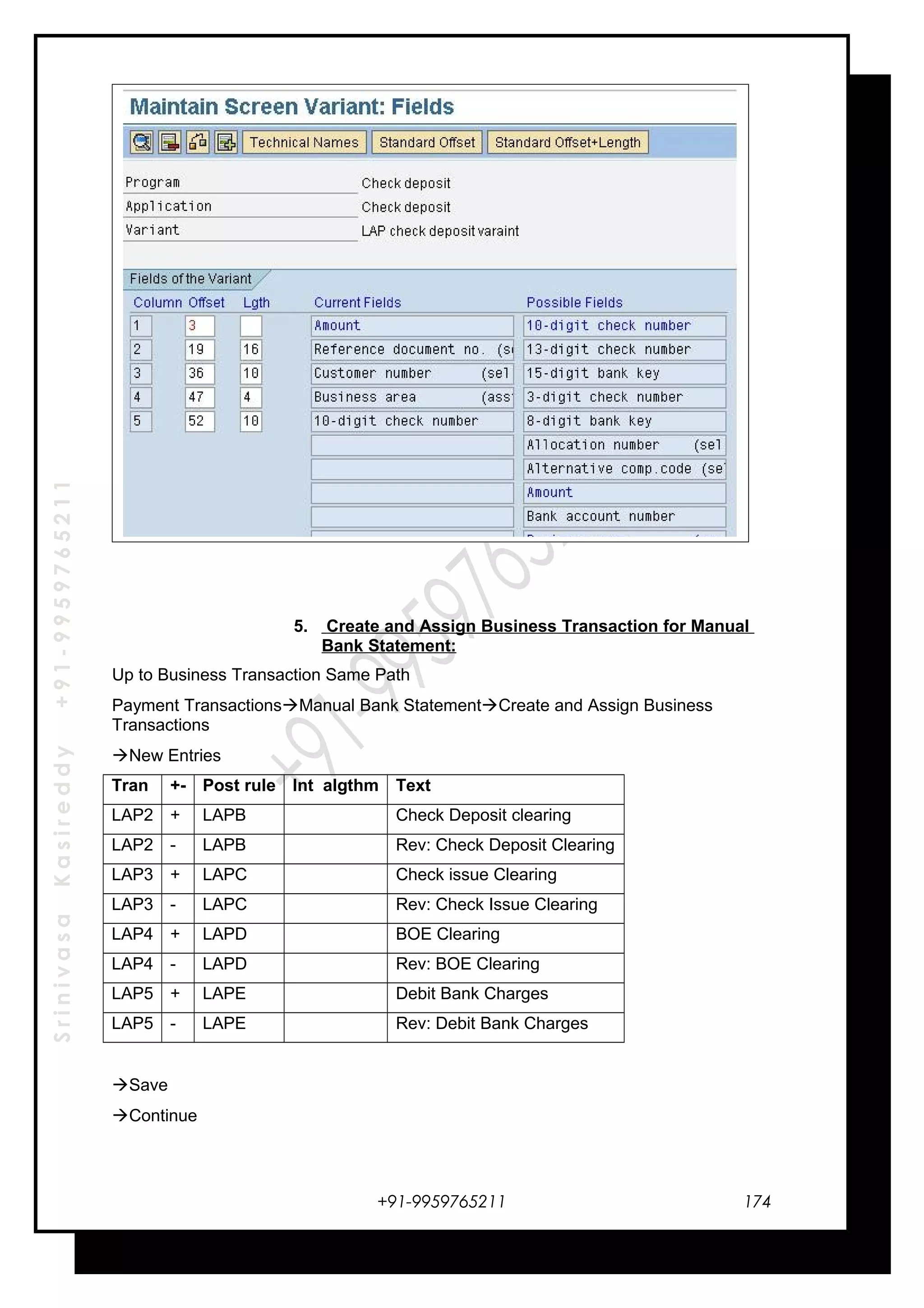 SrinivasaKasireddy+91-9959765211
5. Create and Assign Business Transaction for Manual
Bank Statement:
Up to Business Transaction Same Path
Payment TransactionsManual Bank StatementCreate and Assign Business
Transactions
New Entries
Tran +- Post rule Int algthm Text
LAP2 + LAPB Check Deposit clearing
LAP2 - LAPB Rev: Check Deposit Clearing
LAP3 + LAPC Check issue Clearing
LAP3 - LAPC Rev: Check Issue Clearing
LAP4 + LAPD BOE Clearing
LAP4 - LAPD Rev: BOE Clearing
LAP5 + LAPE Debit Bank Charges
LAP5 - LAPE Rev: Debit Bank Charges
Save
Continue
+91-9959765211 174
 