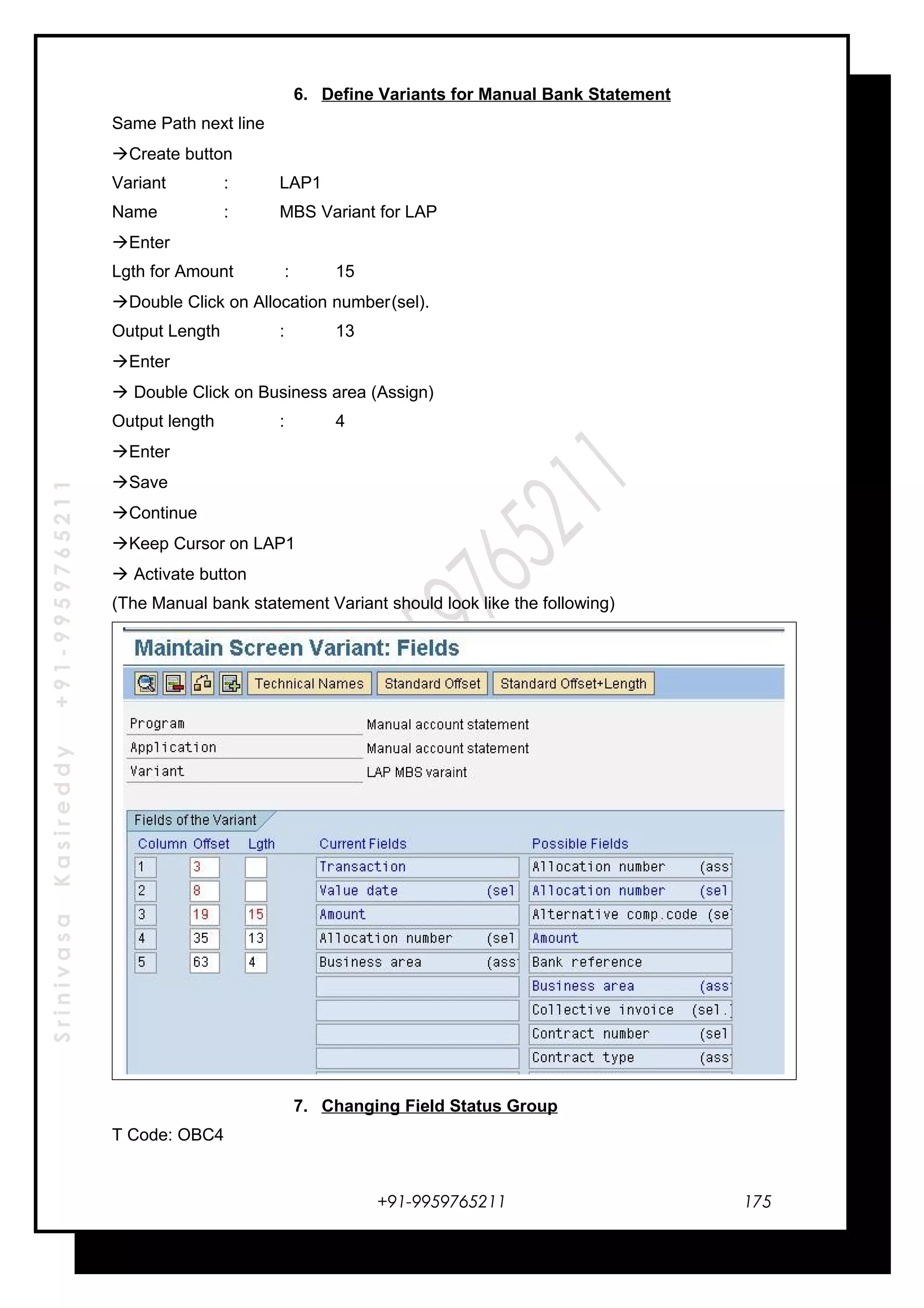 SrinivasaKasireddy+91-9959765211
6. Define Variants for Manual Bank Statement
Same Path next line
Create button
Variant : LAP1
Name : MBS Variant for LAP
Enter
Lgth for Amount : 15
Double Click on Allocation number(sel).
Output Length : 13
Enter
 Double Click on Business area (Assign)
Output length : 4
Enter
Save
Continue
Keep Cursor on LAP1
 Activate button
(The Manual bank statement Variant should look like the following)
7. Changing Field Status Group
T Code: OBC4
+91-9959765211 175
 