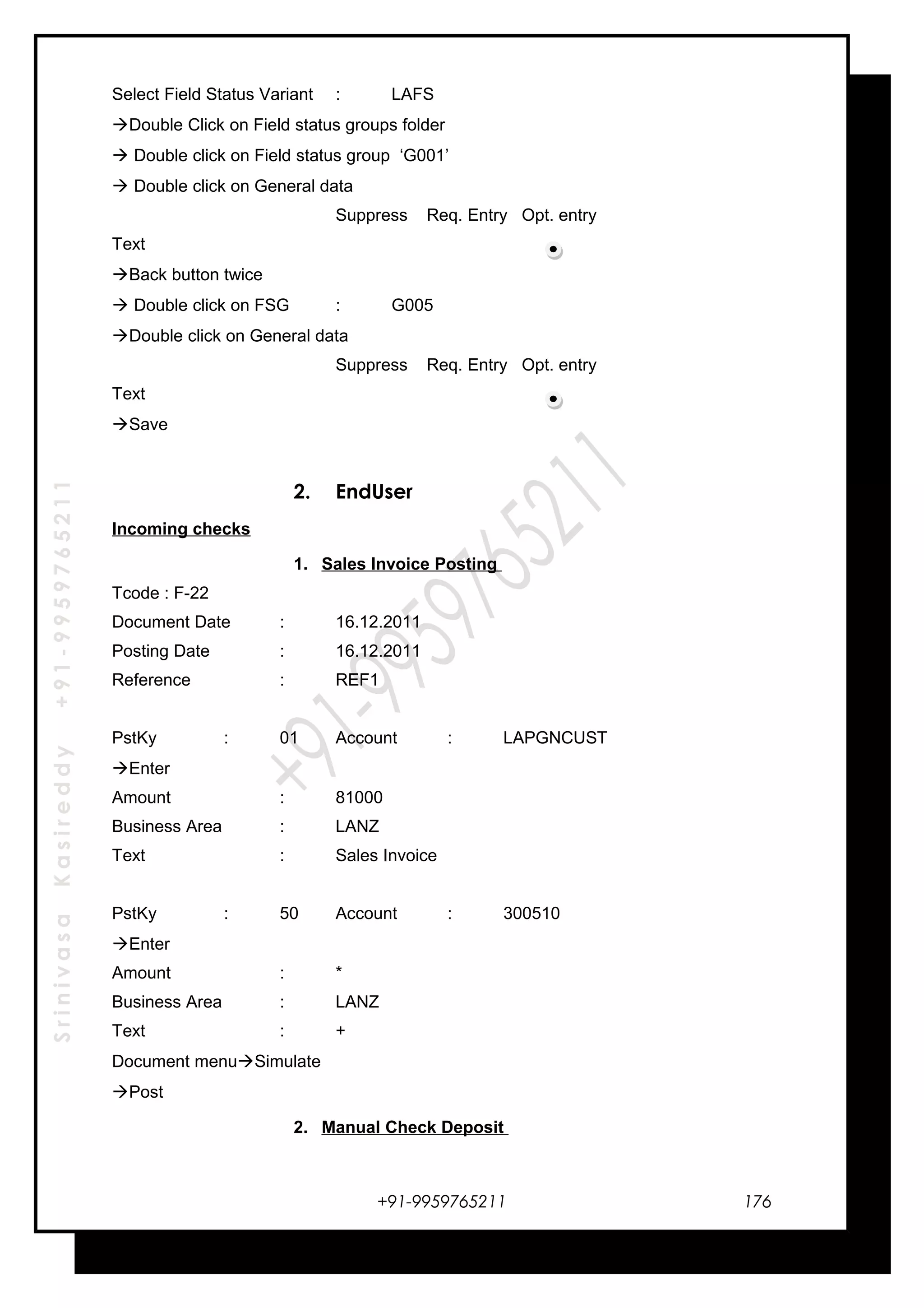 SrinivasaKasireddy+91-9959765211
Select Field Status Variant : LAFS
Double Click on Field status groups folder
 Double click on Field status group ‘G001’
 Double click on General data
Suppress Req. Entry Opt. entry
Text
Back button twice
 Double click on FSG : G005
Double click on General data
Suppress Req. Entry Opt. entry
Text
Save
2. EndUser
Incoming checks
1. Sales Invoice Posting
Tcode : F-22
Document Date : 16.12.2011
Posting Date : 16.12.2011
Reference : REF1
PstKy : 01 Account : LAPGNCUST
Enter
Amount : 81000
Business Area : LANZ
Text : Sales Invoice
PstKy : 50 Account : 300510
Enter
Amount : *
Business Area : LANZ
Text : +
Document menuSimulate
Post
2. Manual Check Deposit
+91-9959765211 176
 