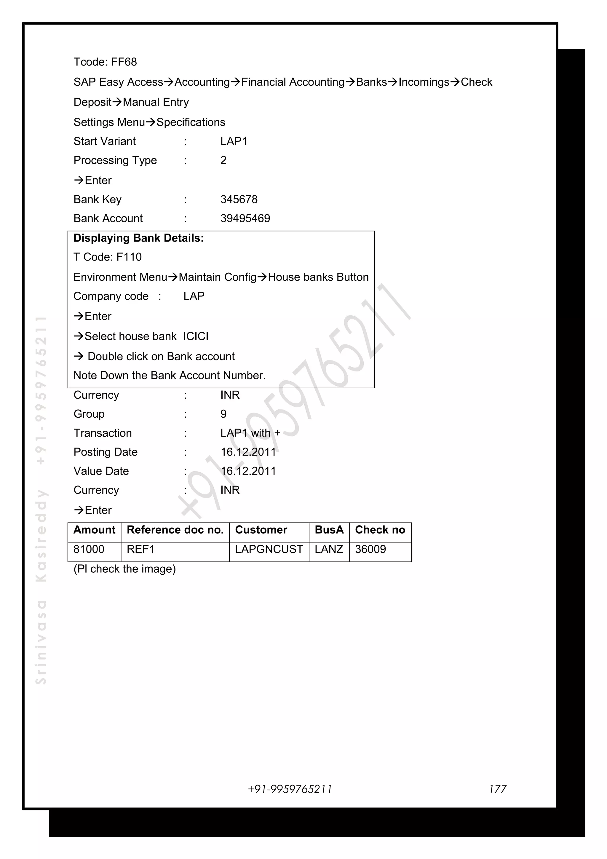 SrinivasaKasireddy+91-9959765211
Tcode: FF68
SAP Easy AccessAccountingFinancial AccountingBanksIncomingsCheck
DepositManual Entry
Settings MenuSpecifications
Start Variant : LAP1
Processing Type : 2
Enter
Bank Key : 345678
Bank Account : 39495469
Displaying Bank Details:
T Code: F110
Environment MenuMaintain ConfigHouse banks Button
Company code : LAP
Enter
Select house bank ICICI
 Double click on Bank account
Note Down the Bank Account Number.
Currency : INR
Group : 9
Transaction : LAP1 with +
Posting Date : 16.12.2011
Value Date : 16.12.2011
Currency : INR
Enter
Amount Reference doc no. Customer BusA Check no
81000 REF1 LAPGNCUST LANZ 36009
(Pl check the image)
+91-9959765211 177
 