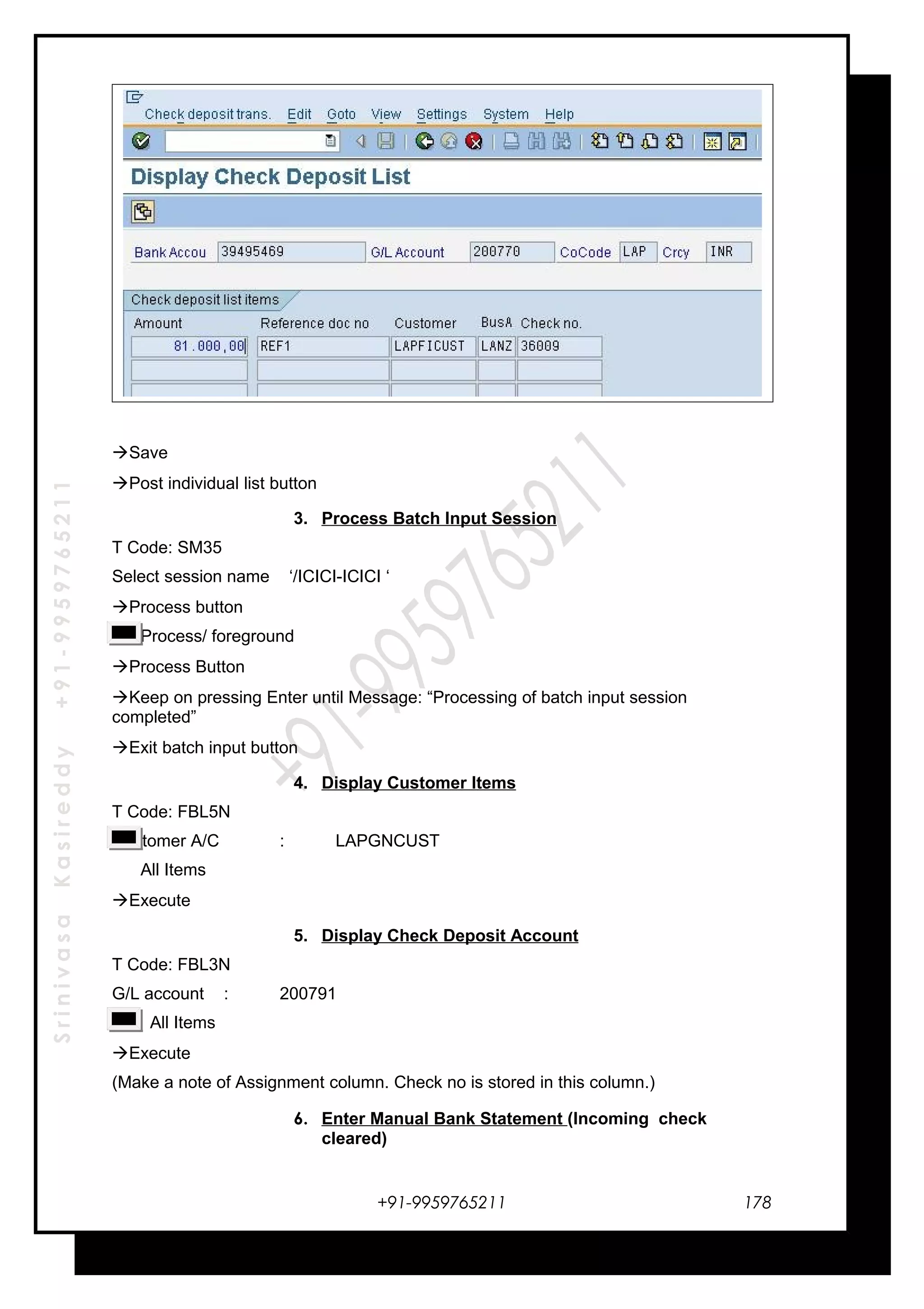 SrinivasaKasireddy+91-9959765211
Save
Post individual list button
3. Process Batch Input Session
T Code: SM35
Select session name ‘/ICICI-ICICI ‘
Process button
Process/ foreground
Process Button
Keep on pressing Enter until Message: “Processing of batch input session
completed”
Exit batch input button
4. Display Customer Items
T Code: FBL5N
Customer A/C : LAPGNCUST
All Items
Execute
5. Display Check Deposit Account
T Code: FBL3N
G/L account : 200791
All Items
Execute
(Make a note of Assignment column. Check no is stored in this column.)
6. Enter Manual Bank Statement (Incoming check
cleared)
+91-9959765211 178
 