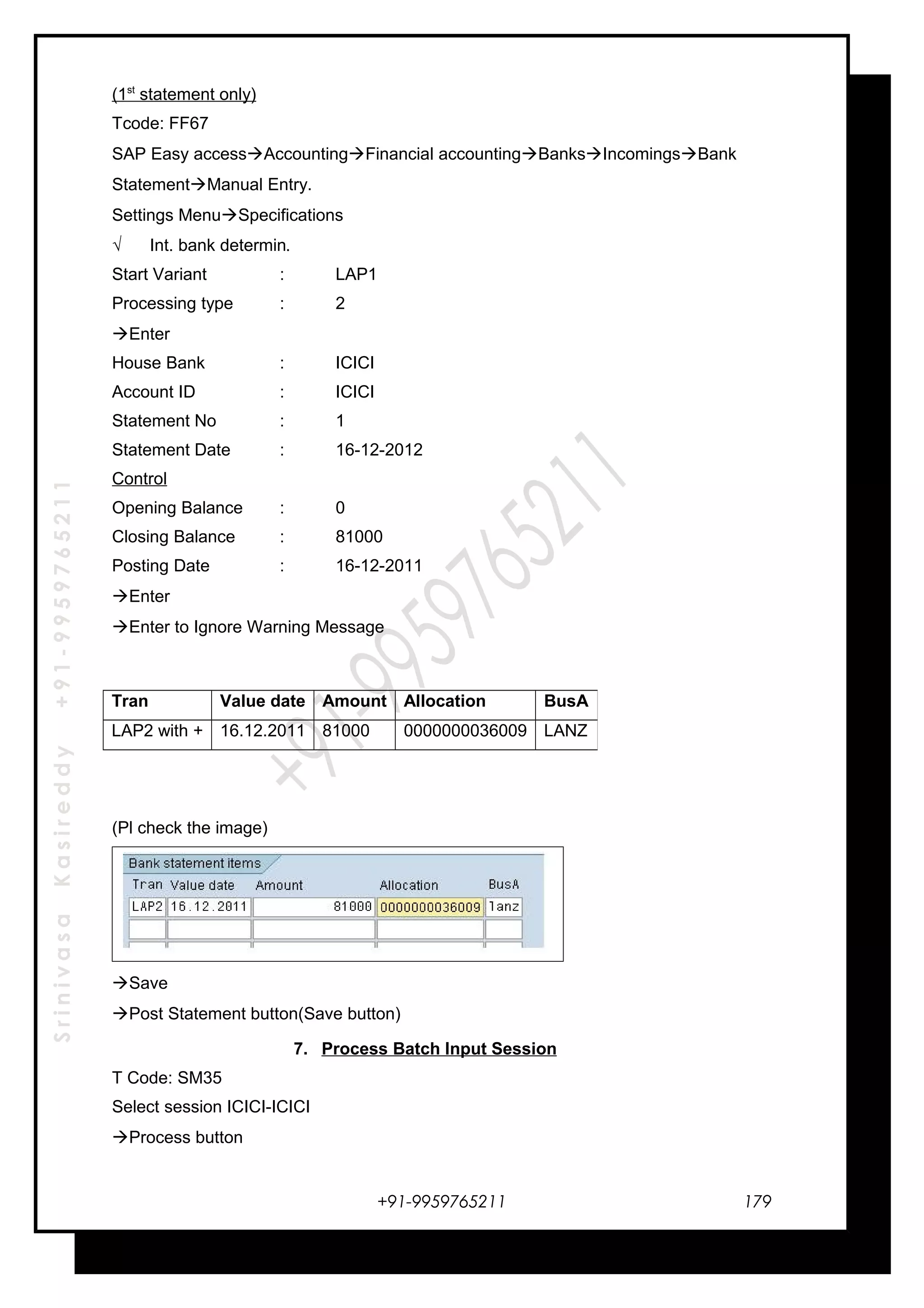 SrinivasaKasireddy+91-9959765211
(1st
statement only)
Tcode: FF67
SAP Easy accessAccountingFinancial accountingBanksIncomingsBank
StatementManual Entry.
Settings MenuSpecifications
√ Int. bank determin.
Start Variant : LAP1
Processing type : 2
Enter
House Bank : ICICI
Account ID : ICICI
Statement No : 1
Statement Date : 16-12-2012
Control
Opening Balance : 0
Closing Balance : 81000
Posting Date : 16-12-2011
Enter
Enter to Ignore Warning Message
(Pl check the image)
Save
Post Statement button(Save button)
7. Process Batch Input Session
T Code: SM35
Select session ICICI-ICICI
Process button
+91-9959765211
Tran Value date Amount Allocation BusA
LAP2 with + 16.12.2011 81000 0000000036009 LANZ
179
 